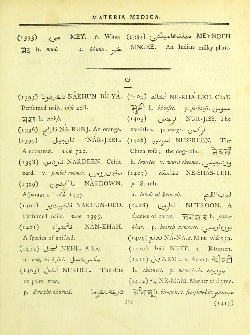 O393) ^EY- P' (1394) (^^^^^^ MEYNDEH ■^^ h. mud, a. ^humr. <^ SlNGEE. An Indian milky plant. (1395) L;^(^<.L; NAKHUN BU-YA. Perfumed nails, vide 208. ^^r) h. nuk/j. (1396) NA-RUNJ. An orange. (1397) Lk=^J^ NAR-JEEL. A cocoaniit. vide 722. (1398) cj^JcSjlj NARDEEN. Celtic nard. v. fembel roomee. {^^^^j^^/Xt^ (1399) ^ N AKDO WN. Afparagus. vide 1437. (1400) __^jc^^lJ NAKHUN-DEO. Perfumed nails, vide 1395. (1401) el^^-'U NAN-KHAH. A fpecies of anifeed. (1402) J:^* NEHL. A bee. p. mug-US a-ful. (^t^^^^ji^^ (1403) J.^-' NUKHEL. The date or palm tree. p. derukht khunnd. Lo^i^L-^:i^ 112> (1404) aJI^ NE-KHA-LEH. Chaff. 3^^ h. bhoofee. ^.fe-boofs. (14.05) NUR-JISS. The narciffus. p. nurgis. ^^fy (1406) ^^j>^- NUSSREEN. The China rofe ; the dog-rofe. ^^^ h. fow-tee v. wurd cheenee. ^aa=^<3j^ (1407) i^';^\Ji^j NE-SHAS-TEH. p. Starch. a. lubdb ul kum-eh. ^vJUIl^jLJ (1408) NUTROON. A fpecies of borax. ^ jewa- khar. p. boor eh urmenee. {^^'Oj^'^J^ {i A,o^^ Nx'-l-NA.^z. Mint, vide^^g. (1410) Lju NEFT. a. Bitumen. (141 i) J^^ NEML. a. An ant. ^l^f^ h. choontee. p, moorchdh. <x=^ (141 2) NE-M AM. Mother of thyme. ©j c-fl^ bir-ndn.v,fee-fum-b'ir. wyvj-w-A^w Ff (1413)