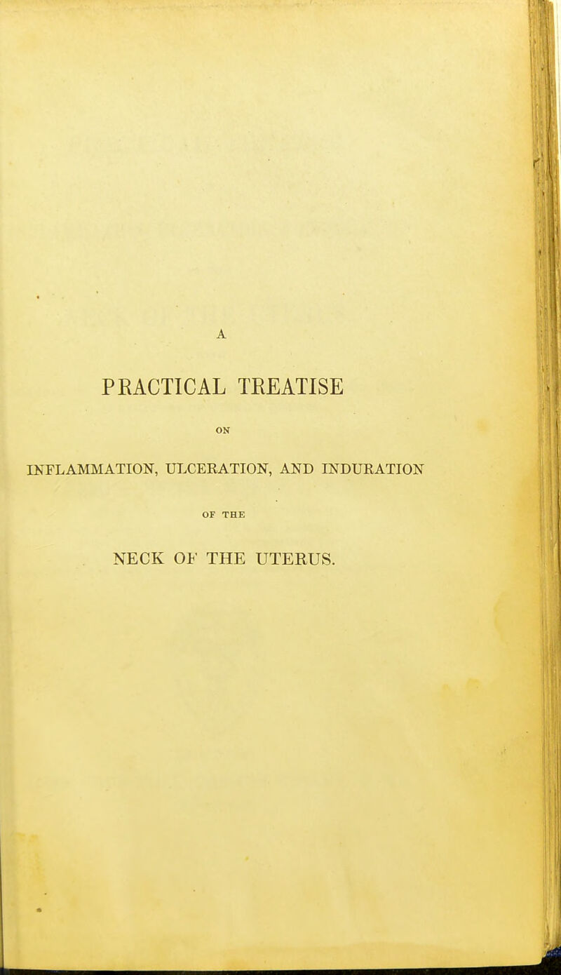 PEACTICAL TEEATISE ON INFLAMMATION, UT.CERATION, AND INDURATION OF THE NECK OF THE UTERUS.