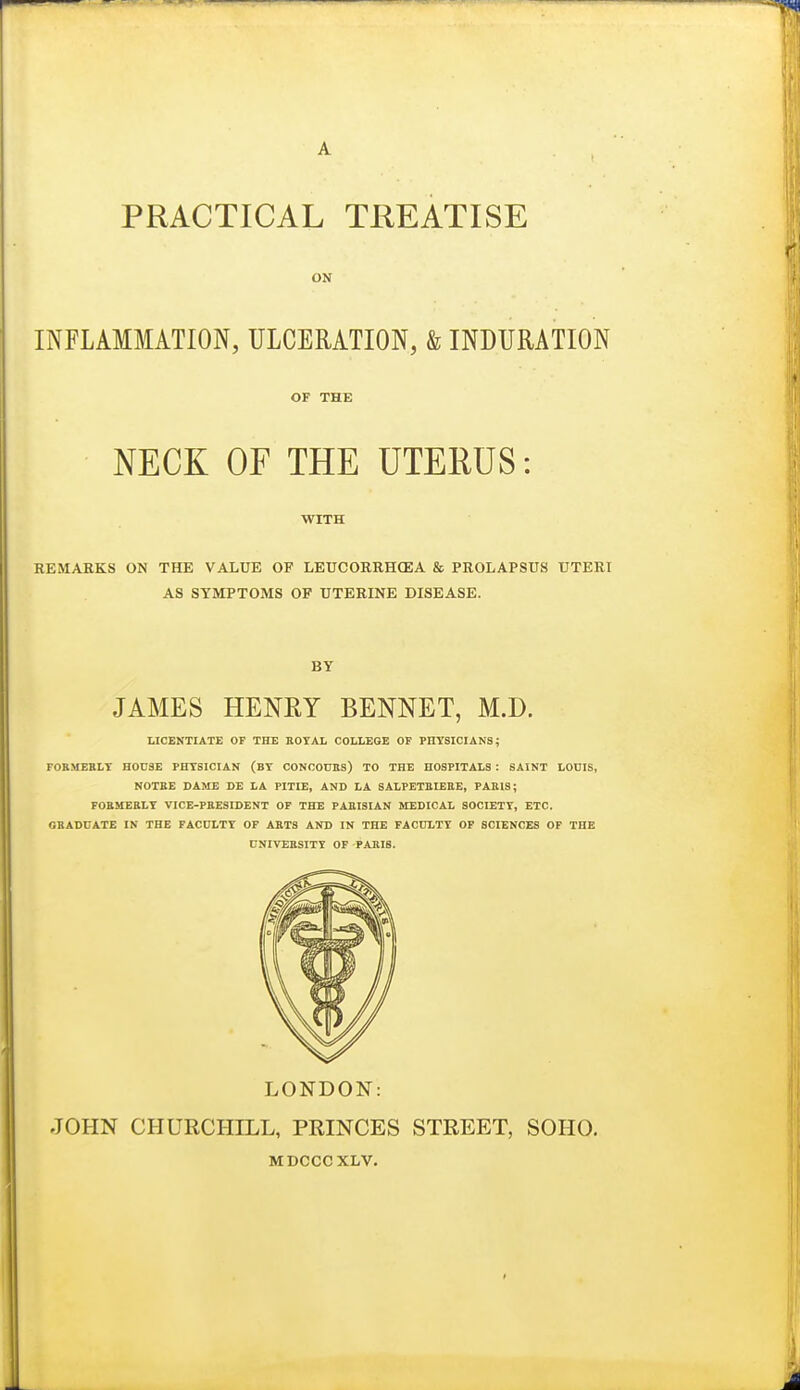 ON INFLAMMATION, ULCERATION, & INDURATION OF THE NECK OF THE UTERUS: WITH REMARKS ON THE VALUE OP LEUCORRHCEA & PROLAPSUS UTERI AS SYMPTOMS OP UTERINE DISEASE. BY JAMES HENRY BENNET, M.D. LICENTIATE OF THE ROYAL COLLEGE OF PHYSICIANS; FOBMERLT HOUSE PHYSICIAN (BY CONOOnHS) TO THE HOSPITALS : SAINT LOUIS, NOTEE DAME DE LA PITIE, AND LA SALPETBIEBE, PARIS; FORMERLY VICE-PRESIDENT OP THE PARISIAN MEDICAL SOCIETY, ETC. GRADUATE IN THE FACULTY OF ARTS AND IN THE FACULTY OP SCIENCES OP THE UNIVERSITY OP PARIS. LONDON: JOHN CHURCHILL, PRINCES STREET, SOHO. MDCCCXLV.