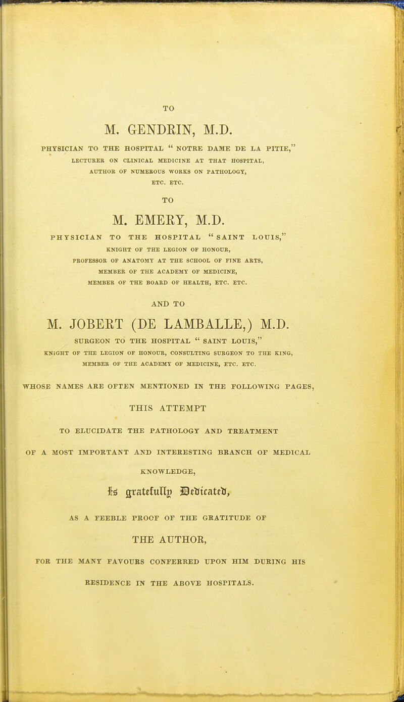 TO M. GENDRIN, M.D. PHYSICIAN TO THE HOSPITAL  NOTRE DAME DE LA PITIE, LECTURER ON CLINICAL MEDICINE AT THAT HOSPITAL, AUTHOB OF NUMEBODS WORKS ON PATHOLOGY, ETC. ETC. TO M. EMERY, M.D. PHYSICIAN TO THE HOSPITAL  SAINT LOUIS, KNIGHT OF THE LEGION OF HONO0B, PBOFESSOB OF ANATOMY AT THE SCHOOL OF PINE AKT8, MEMBER OF THE ACADEMY OF MEDICINE, SIEMBEB OF THE BOABD OF HEALTH, ETC. ETC. AND TO M. JOBERT (DE LAMBALLE,) M.D. SUKGEON TO THE HOSPITAL  SAINT LOUIS, KNIGHT OP THE LEGION OF HONOUB, CONSULTING SUBGEON TO THE KING, MEMBER OF THE ACADEMY OF MEDICINE, ETC. ETC. WHOSE NAMES ARE OFTEN MENTIONED IN THE FOLLOWING PAGES, THIS ATTEMPT TO ELUCIDATE THE PATHOLOGY AND TREATMENT OF A MOST IMPORTANT AND INTERESTING BRANCH OF MEDICAL KNOWLEDGE, gratrfullg 30el(icatctJ, AS A FEEBLE PROOF OF THE GRATITUDE OF THE AUTHOR, FOR THE MANY FAVOURS CONFERRED UPON HIM DURING HIS RESIDENCE IN THE ABOVE HOSPITALS.