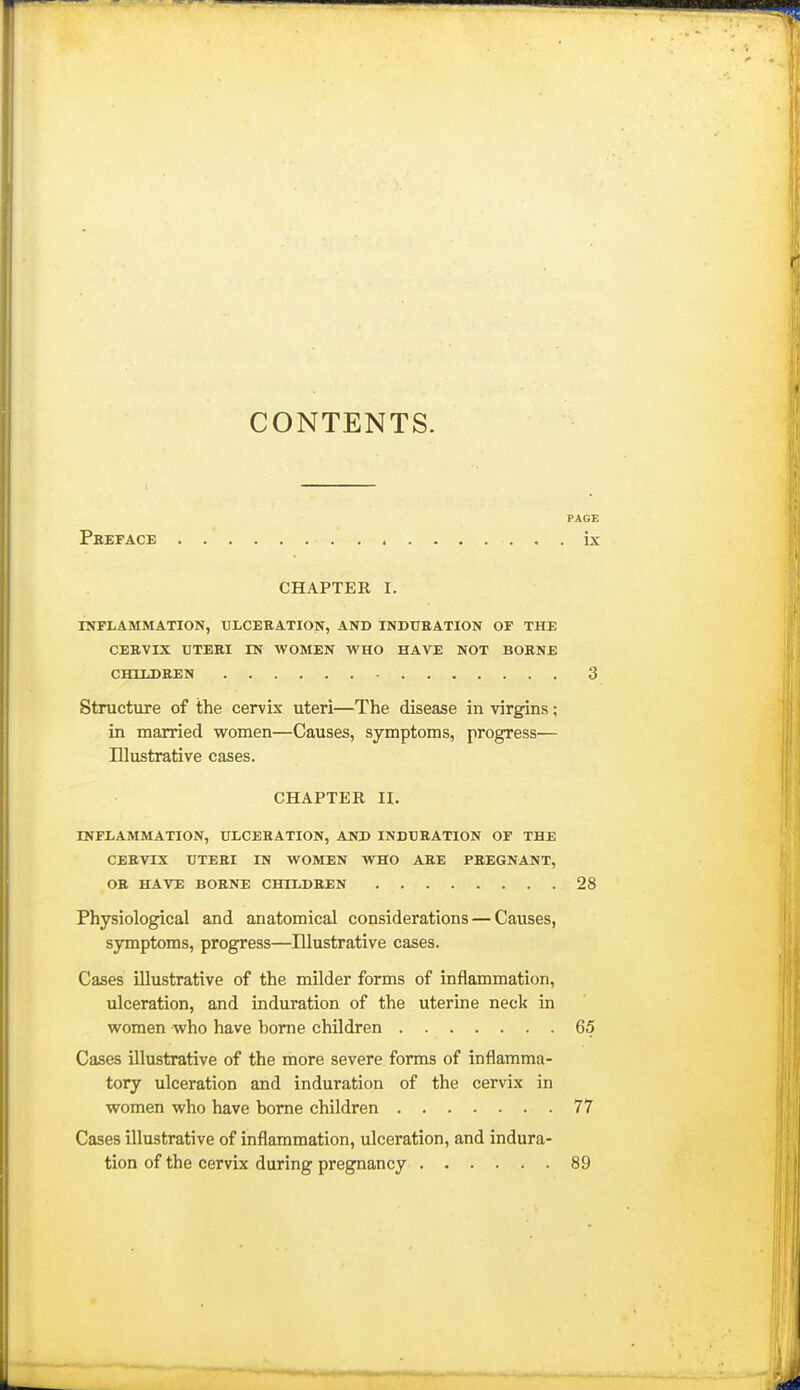 CONTENTS. PAGE Preface ix CHAPTER I. IHFLAMMATION, ULCERATION, AND INDURATION OF THE CERVIX UTERI IN WOMEN WHO HAVE NOT BORNE CHUJJREN 3 Structure of the cervix uteri—The disease in virgins; in married women—Causes, symptoms, progress— Elustrative cases. CHAPTER II. INFLAMMATION, ULCERATION, ANK INDURATION OF THE CERVIX UTERI IN WOMEN WHO ARE PREGNANT, OR HAVE BORNE CHILDREN 28 Physiological and anatomical considerations—Causes, symptoms, progress—Illustrative cases. Cases illustrative of the milder forms of inflammation, ulceration, and induration of the uterine neck in women who have borne children 65 Cases illustrative of the more severe forms of inflamma- tory ulceration and induration of the cervix in women who have borne children 77 Cases illustrative of inflammation, ulceration, and indura- tion of the cervix during pregnancy 89