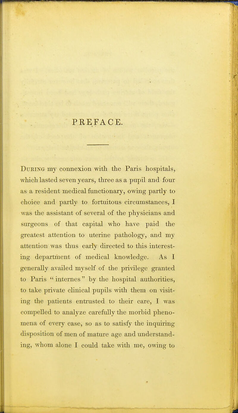 PREFACE. During my connexion with the Paris hospitals, which lasted seven years, three as a pupil and four as a resident medical functionary, owmg partly to choice and partly to fortuitous ckcumstances, I was the assistant of several of the physicians and surgeons of that capital who have paid the greatest attention to uterine pathology, and my attention was thus early directed to this interest- ing depaitment of medical knowledge. As I generally availed myself of the privilege granted to Paris  internes by the hospital authorities, to take private clinical pupils with them on visit- ing the patients entrusted to their care, I was compelled to analyze carefidly the morbid pheno- mena of every case, so as to satisfy the inquiring disposition of men of mature age and understand- ing, whom alone I could take with me, owing to