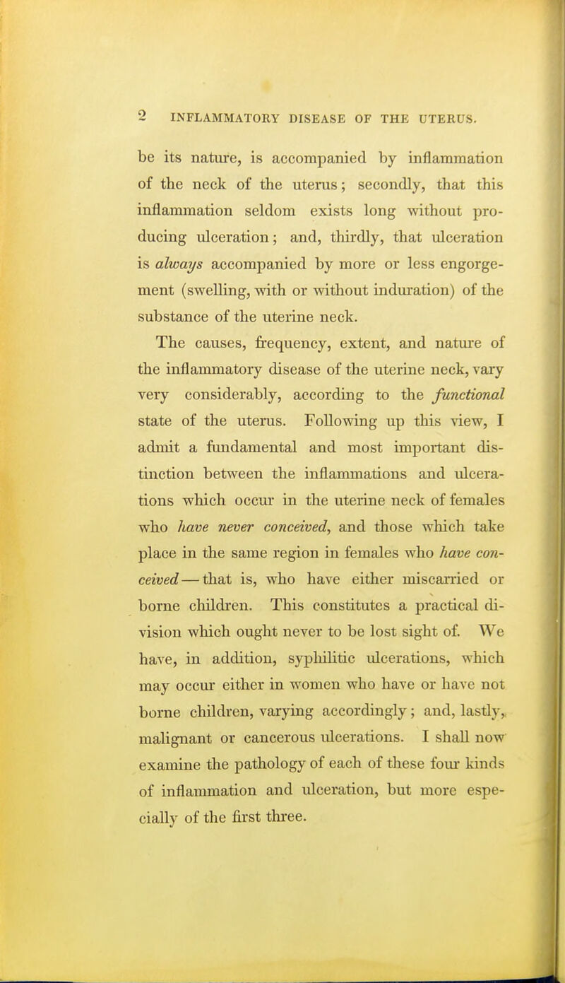 be its nature, is accompanied by inflammation of the neck of the uterus; secondly, that this inflammation seldom exists long without pro- ducing ulceration; and, thirdly, that ulceration is always accompanied by more or less engorge- ment (swelling, with or without induration) of the substance of the uterine neck. The causes, frequency, extent, and nature of the inflammatory disease of the uterine neck, vary very considerably, according to the functional state of the uterus. Following up this view, I admit a fundamental and most important dis- tmction between the inflammations and ulcera- tions which occui- in the uterine neck of females who have never conceived, and those which take place in the same region in females who have con- ceived— that is, who have either miscarried or borne cliildren. This constitutes a practical di- vision which ought never to be lost sight of. We have, in addition, sypliilitic ulcerations, which may occur either in women who have or have not borne children, varying accordingly ; and, lastly, malignant or cancerous ulcerations. I shall now examine the pathology of each of these four kinds of inflammation and ulceration, but more espe- cially of the first three.