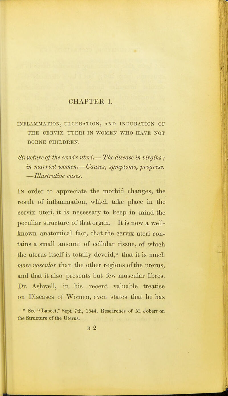 CHAPTER I. INFLAMMATION, ULCERATION, AND INDURATION OF THE CERVIX UTERI IN WOMEN WHO HAVE NOT BORNE CHILDREN. Structure of the cervix uteri.— The disease in virgins; in married women.—Causes, symptoms, progress. —Illustrative cases. In order to appreciate the morbid changes, the result of inflammation, which take place in the cervix uteri, it is necessary to keep in mind the peculiar sti'uctui-e of that organ. It is now a well- known anatomical fact, that the cervix uteri con- tains a small amoimt of ceUular tissue, of wliich the uterus itself is totally devoid,* that it is much more vascular than the other regions of the uterus, and that it also presents but few muscular fibres. Dr. Ashwell, in his recent valuable treatise on Diseases of Women, even states that he has * See  Lancet, Sept 7th, 1844, Researches of M, Jobert on the Structure of the Uterus. B 2