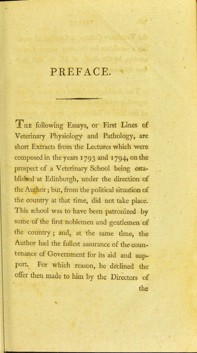 PREFACE, The following Essays, or First Lines of Veterinary Physiology and Pathology, are short Extracts from the Lectures which were composed in the years 1793 and 1794, on the prospect of a Veterinary School being esta- blisl^d at Edinburgh, under the direction of the Author; but, from the political situation of the country at that time, did not take place. This school was to have been patronized by some of the first noblemen and gentlemen of the country; and, at the same time, the Author had the fullest assurance of the coun- tenance of Government for its aid and sup^ port. For which reason, he declined the offer then made to him by the Directors of the