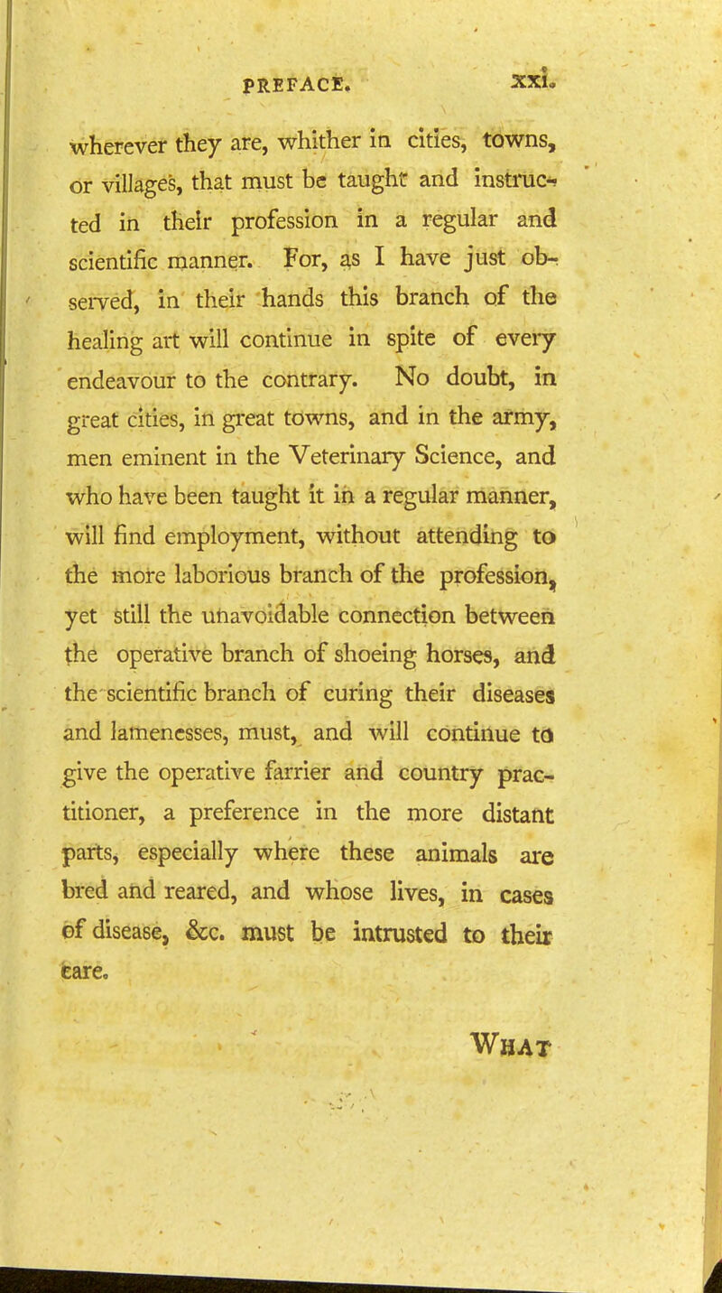 wherever tliey are, whither in cities, towns, or villages, that must be taught and instruct ted in their profession in a regular and scientific nianner. For, I have just ob^ seiTed, in their hands this branch of the healing art will continue in spite of every endeavour to the contrary. No doubt, in great cities, in great towns, and in the army, men eminent in the Veterinary Science, and who have been taught it in a regular manner, will find employment, without attending to the more laborious branch of the profession, yet still the utiavoidable connection between the operative branch of shoeing horses, and the scientific branch of curing their diseases and lamenesses, must, and will continue to give the operative farrier and country prac- titioner, a preference in the more distant parts, especially where these animals are bred aiid reared, and whose lives, in cases of disease, &c. must be intrusted to their tare. What