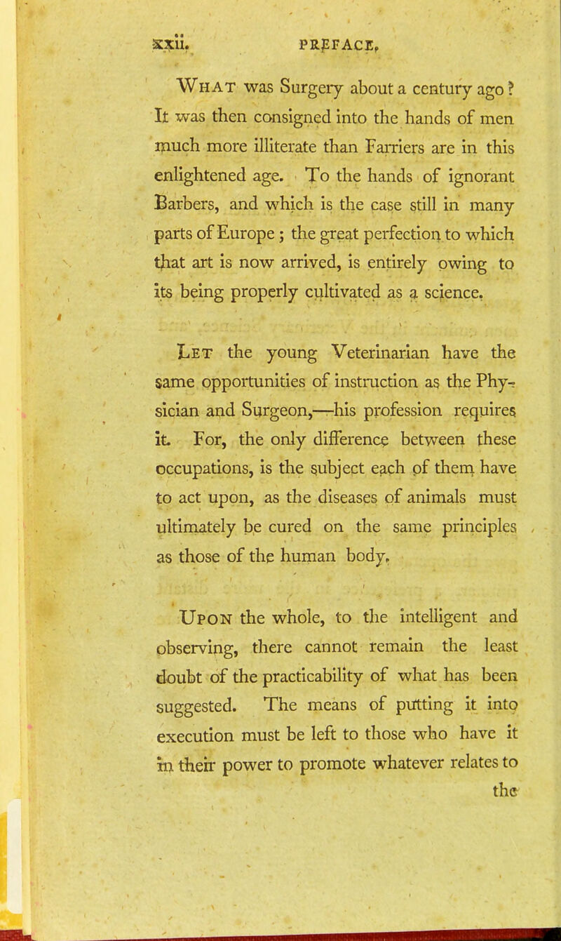 What was Surgery about a century ago ? It was then consigned into the hands of men iliuch more illiterate than FaiTiers are in this enlightened age. To the hands of ignorant Barbers, and which is the case still in many parts of Europe; the great perfection to which tjiat art is now arrived, is entirely owing to its being properly cultivated as a science, Let the young Veterinarian have the same opportunities of instruction as the Phy- sician and Surgeon,—his profession requires it. For, the only difference between these occupations, is the subject e3,ch pf thern have to act upon, as the diseases pf animals must ultimately b,e cured on the same principles as those of the hunian body. Upon the whole, to the intelligent and observing, there cannot remain the least doubt of the practicability of what has been suggested. The means of putting it into execution must be left to those who have it in their power to promote whatever relates to th©