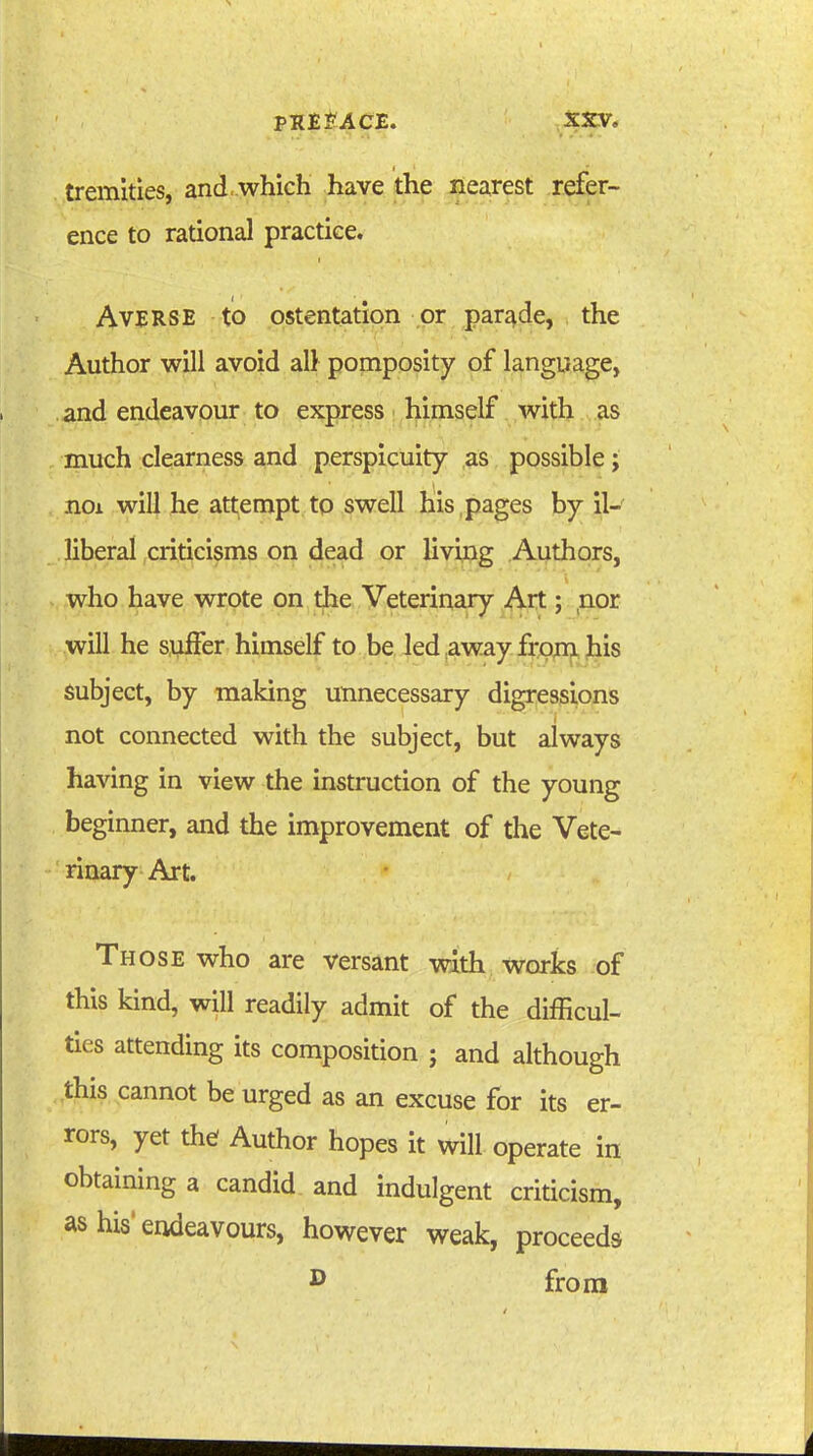 PRE ACE. XSV, tremities, and ..which have the nearest refer- ence to rational practice. Averse to ostentation or parade, the Author will avoid alt pomposity of langua,ge, and endeavour to expres^ i l^imself with as much clearness and perspicuity as possible; noi will he att;empt to swell his , pages by il- liberal criticisms on dead or Uvipg Authors, who have wrote on the Veterinary Art; ,nor will he suffer himself to be led away frprn his subject, by making unnecessary digressions not connected with the subject, but always having in view the instruction of the young beginner, and the improvement of the Vete- rinary Art. Those who are versant with works of this kind, will readily admit of the difficul- ties attending its composition ; and although this cannot be urged as an excuse for its er- rors, yet the Author hopes it will operate in obtaining a candid, and indulgent criticism, as his* endeavours, however weak, proceeds ^ froni