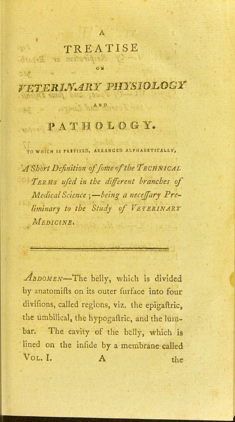 A TREATISE O M rETERIJ^MY PHYSIOJLOGr V-s - .' . ■ ■ AND PATHOLOGY. to WHICH IS PRIFIXEO, ARRANGED ALPHABETICALLY, S/jort Definition offome of the Technical Terms ufed in the di/ferent branches of Medical Science j —being a necejfary Pre-' Uminary to the Study of Veterinart Medicine* Abdomen—The belly, which is divided by anatomifts on its outer furface into four divifions, called regions, viz. the epigaftric, the umbilical, the hypogaftric, and the lum- bar. The cavity of the belly, which is lined on the infide by a membrane called