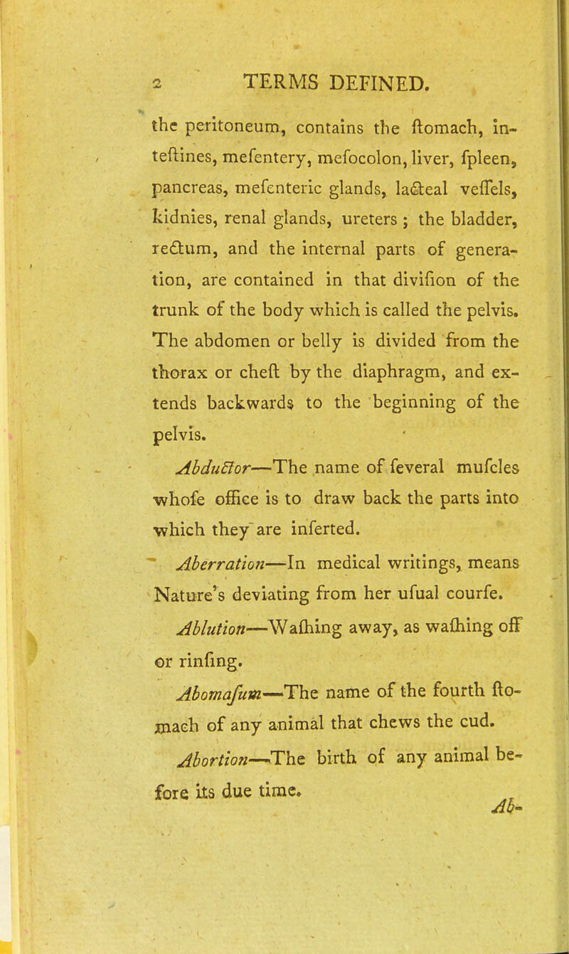 the peritoneum, contains the ftomach, in- teftines, mefentery, mefocolon, liver, fpleen, pancreas, mefenteric glands, lacteal vefTels, kidnies, renal glands, ureters ; the bladder, redtum, and the internal parts of genera- tion, are contained in that divifion of the trunk of the body which is called the pelvis. The abdomen or belly is divided from the thorax or cheft by the diaphragm, and ex- tends backwards to the beginning of the pelvis. AbduElor—The name of feveral mufcles ■whofe office is to draw back the parts into which they are inferted.  Aberration—In medical writings, means Nature's deviating from her ufual courfe. Ablution—Waftiing away, as wafliing off or rinfing. Aboma/um-^ThQ name of the fourth fto- jjiach of any animal that chews the cud. Abortion—^The birth of any animal be- fore its due time. Ab'