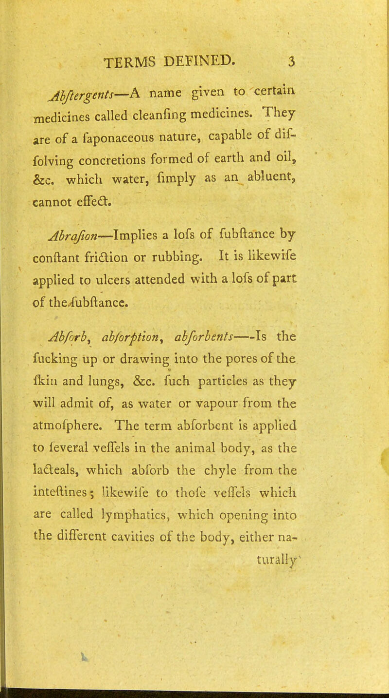 Jhftergents—A name given to certain medicines called cleanfing medicines. They are of a faponaceous nature, capable of dif- folving concretions formed of earth and oil, &c. which water, fimply as an abluent, cannot efFe£t. Ahrafton—Implies a lofs of fubftance by conftant fridion or rubbing. It is likewife applied to ulcers attended with a lofs of part of thcfubftancc. Abforb, ab/orption, abforbents Is the fucking up or drawing into the pores of the Ikiii and lungs, &c. fuch particles as they will admit of, as water or vapour from the atmofphere. The term abforbent is applied to feveral velTels in the animal body, as the ladeals, which abforb the chyle from the inteftines; likewife to thofe velTels which are called lymphatics, which opening into the different cavities of the body, either na- turally^