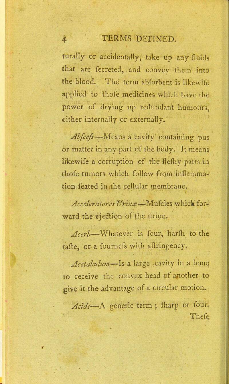 turally or accidentally, take up any fluids that are fccreted, and convey them into the bloo^. The term abforbent is likewife applied to thofe medicines which have the power of drying up redundant huniours, either internally or externally. -Means a cavity' containing pus or matter in any part of the body. It means likewife a corruption of the flefliy parts in thofe tumors which follow from inflat|nna- ■V ■ tion feated in the cellular membrane. Accderatores Z/r/^^^-r-Mufcles whick for- ' . '. ^ . .. '  ' ward the ejedion of the urine. Acerb—Whatever is four, harfli to the tafte, or a fournefs with aftringency. Acetabulum—Is a large-cavity in a bone to receive the convex head of a^iother to give it the advantage of a circular motion. Acids-—h generic term ; fharp or four. Thefe