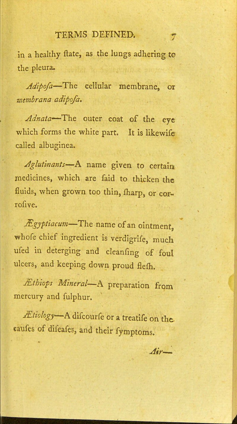 in a healthy ftate, as the lungs adhering to the pleura* Adipofa—The cellular membrane, or memhrana adipofa, Adnata-^lilit outer coat of the eye ■which forms the white part. It is likewife called albuginea. Jglutlnants—A name given to certain medicines, which are faid to thicken the fluids, when grown too thin, fharp, or cor- rofive. Mgyptiacum—ThQ name of an ointment, whofe chief ingredient is verdigrife, much ufed in deterging and cleanfmg of foul ulcers, and keeping down proud flefli. Mthiops Mineral—h preparation frpm mercury and fulphur. JEtiology—h difcourfe or a treatife on the caufes of difeafes, and their fymptoms.