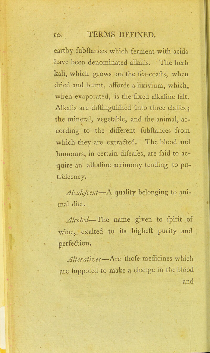 earthy fubftances which ferment with acids have been denominated alkaUs. The herb kah, which grows on the fea-coafts, when dried and burnt, affords aUxivium, which, when evaporated, is the fixed alkahne fait. AlkaUs are diRinguifhed into three clalfes; the mineral, vegetable, and the animal, ac- cording to the different fubftances from which they are extracted. The blood and humours, in certain difeafes, are faid to ac- quire an alkaline acrimony tending to pu- trefcency. Alcalefcent—h. quality belonging to ani- mal diet. Alcohol—The name given to fpirit of wine, exaked to its higheft purity and perfection. Alteratives—Are thofe medicines which are fuppoied to make a change in the blood and