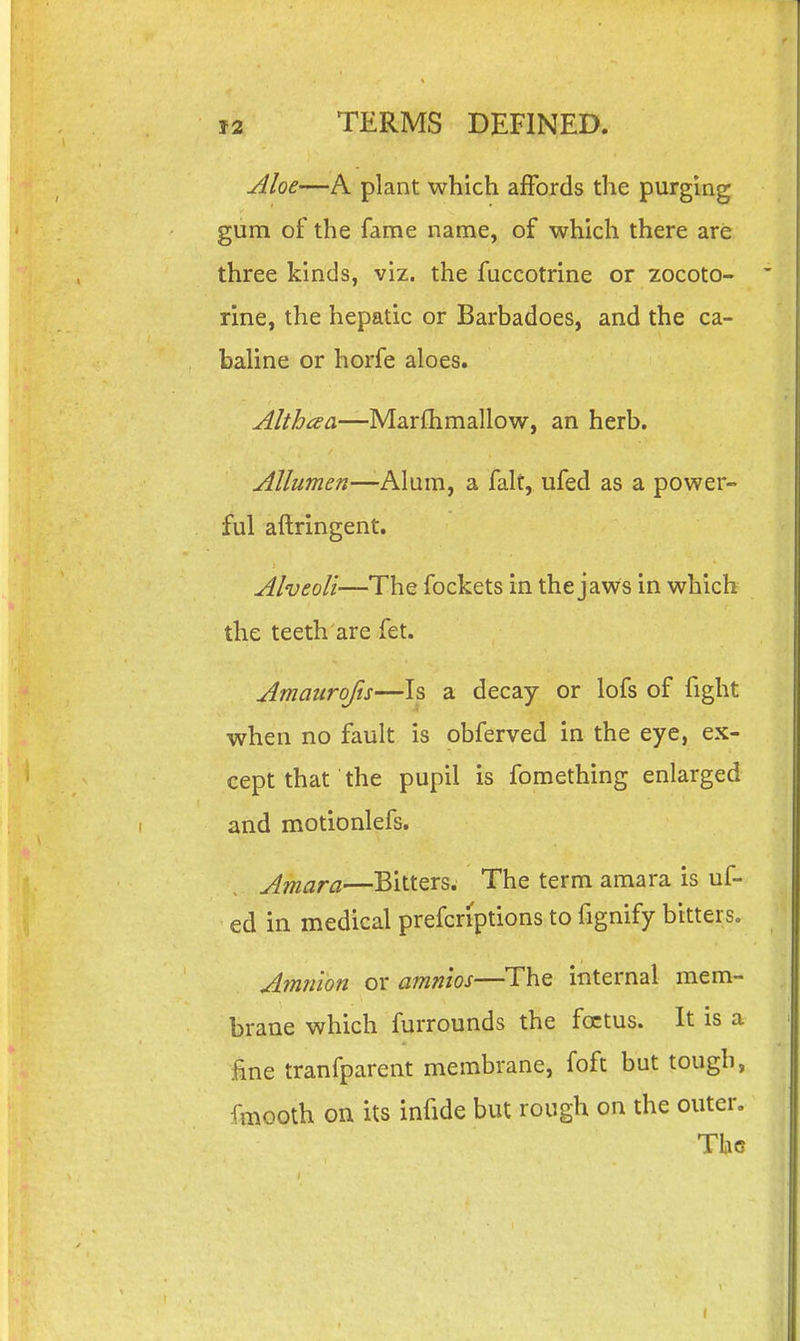 Aloe—A plant which affords tlie purging gum of the fame name, of which there are three kinds, viz. the fuccotrine or zocoto- rine, the hepatic or Barbadoes, and the ca- baline or horfe aloes. Althaa—Marfhmallow, an herb. Allumen—Alum, a fait, ufed as a power- ful aftringent. Alveoli—The fockets in the jaws in which the teeth are fet. Amaurofu—Is a decay or lofs of fight when no fault is obferved in the eye, ex- cept that the pupil is fomething enlarged and motionlefs. Amara—Bitters. The term amara is uf- ed in medical prefcriptions to fignify bitters. Amnion or amnios—The internal mem- brane which furrounds the foetus. It is a ine tranfparent membrane, foft but tough, fmooth on its infide but rough on the outer, Tho
