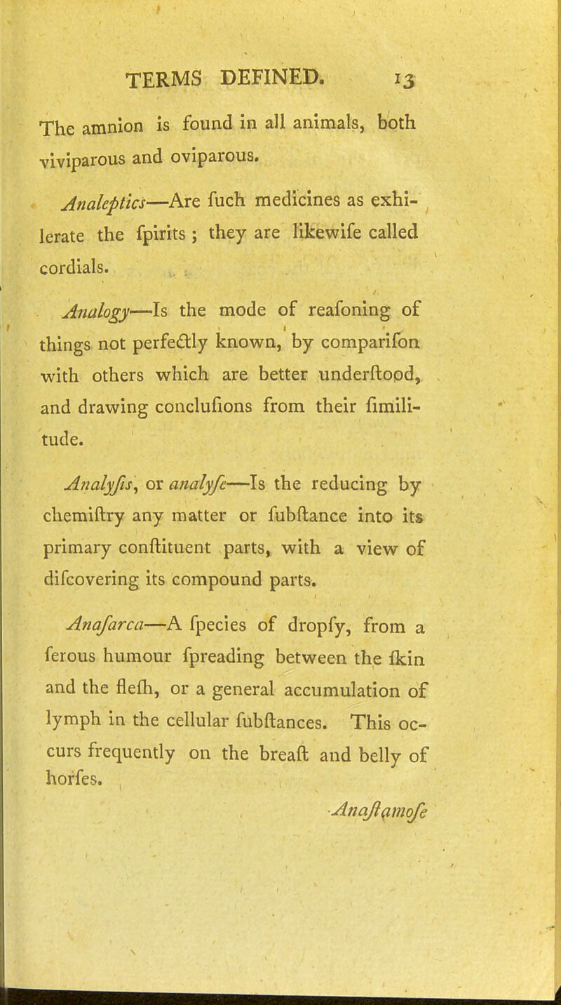 The amnion is found in all animals, both viviparous and oviparous. Analeptics—Are fuch medicines as exhi- lerate the fpirits ; they are likewife called cordials. Analogy—Is the mode of reafoning of things not perfec^tly known, by comparifon with others which are better underftood, and drawing conclufions from their fimili- tude. Analyfis^ or analyfe—Is the reducing by chemiftry any matter or fubftance into its primary conftituent parts, with a view of difcovering its compound parts. Anafarca—A fpecies of dropfy, from a ferous humour fpreading between the fkin and the fleih, or a general accumulation of lymph in the cellular fubftances. This oc- curs frequently on the breaft and belly of horfes. , AnaJ}(^mofe