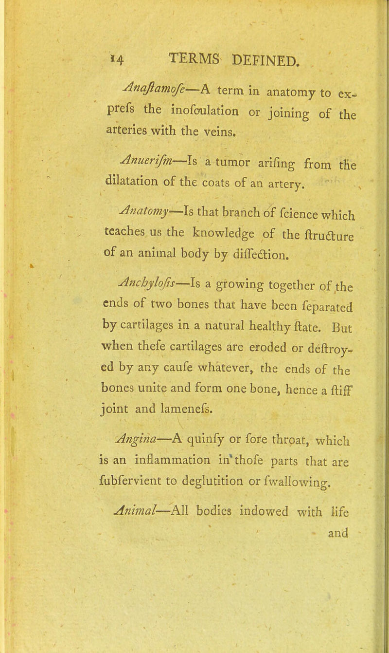 Anqflamofe-^h term in anatomy to ex- prefs the inofoulation or joining of the arteries with the veins. Anuerifm—Is a tumor arifmg from tHe dilatation of the coats of an artery.  ■ Anatomy—Is that branch fcience which teaches, us the knowledge of the ftrudture of an animal body by difTedion. Anchylofis—Is a growing together of the ends of two bones that have been feparated by cartilages in a natural healthy ftate. But when thefe cartilages are eroded or deftroy- ed by any caufe whatever, the ends of the bones unite and form one bone, hence a ftifF joint and lamenefs. Angina—A quinfy or fore throat, which is an inflammation in*thofe parts that are fubfervient to deglutition or fwallowing. Animal—bodies indowed with life