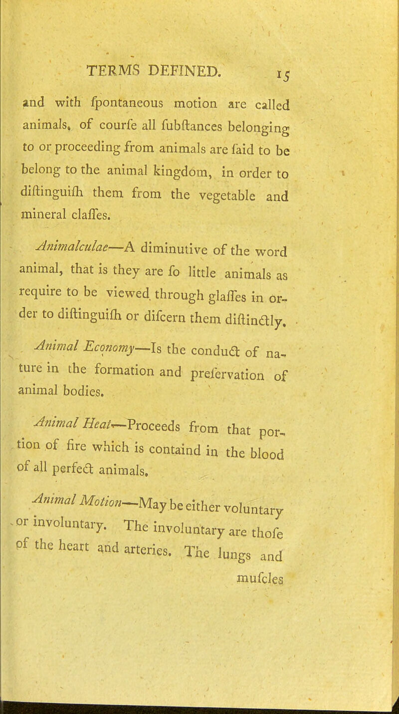 and with fpontaneous motion are called animals, of courfe all fubftances belonging to or proceeding from animals are faid to be belong to the animal kingdom, in order to diftinguifli them from the vegetable and mineral clafles. Animalctilae—A diminutive of the word animal, that is they are fo little animals as require to be viewed through glaffes in or, der to diftinguifh or difcern them diftindly. Animal Economy^h the condua of na- ture in the formation and preiervation of animal bodies. Amma/ Heaf^Vroceeds from that por, tion of fire which is containd in the blood of all perfed animals. Ammal Motion^Mayh, either voluntary ~i^^^I-ntary. The involuntary are thofe of the heart ,nd arteries. The lungs and mufcles