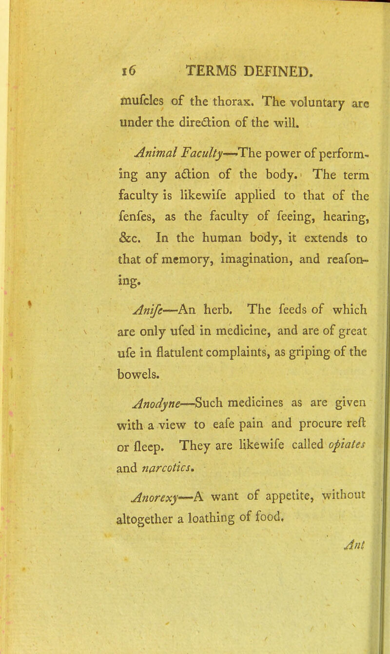 mufcles of the thorax. The voluntary are under the diredion of the will. Animal Faculty-^The power of perform- ing any adion of the body. The term faculty is likewife applied to that of the fenfes, as the faculty of feeing, hearing, &c. In the human body, it extends to that of memory, imagination, and reafon- ing. Ani/e—An herb. The feeds of which are only ufed in medicine, and are of great ufe in flatulent complaints, as griping of the bowels. Anodyne—Such medicines as are given with a view to eafe pain and procure reft or flecp. They are likewife called opiates and narcotics* Anorexy^h. want of appetite, without altogether a loathing of food, Jnt