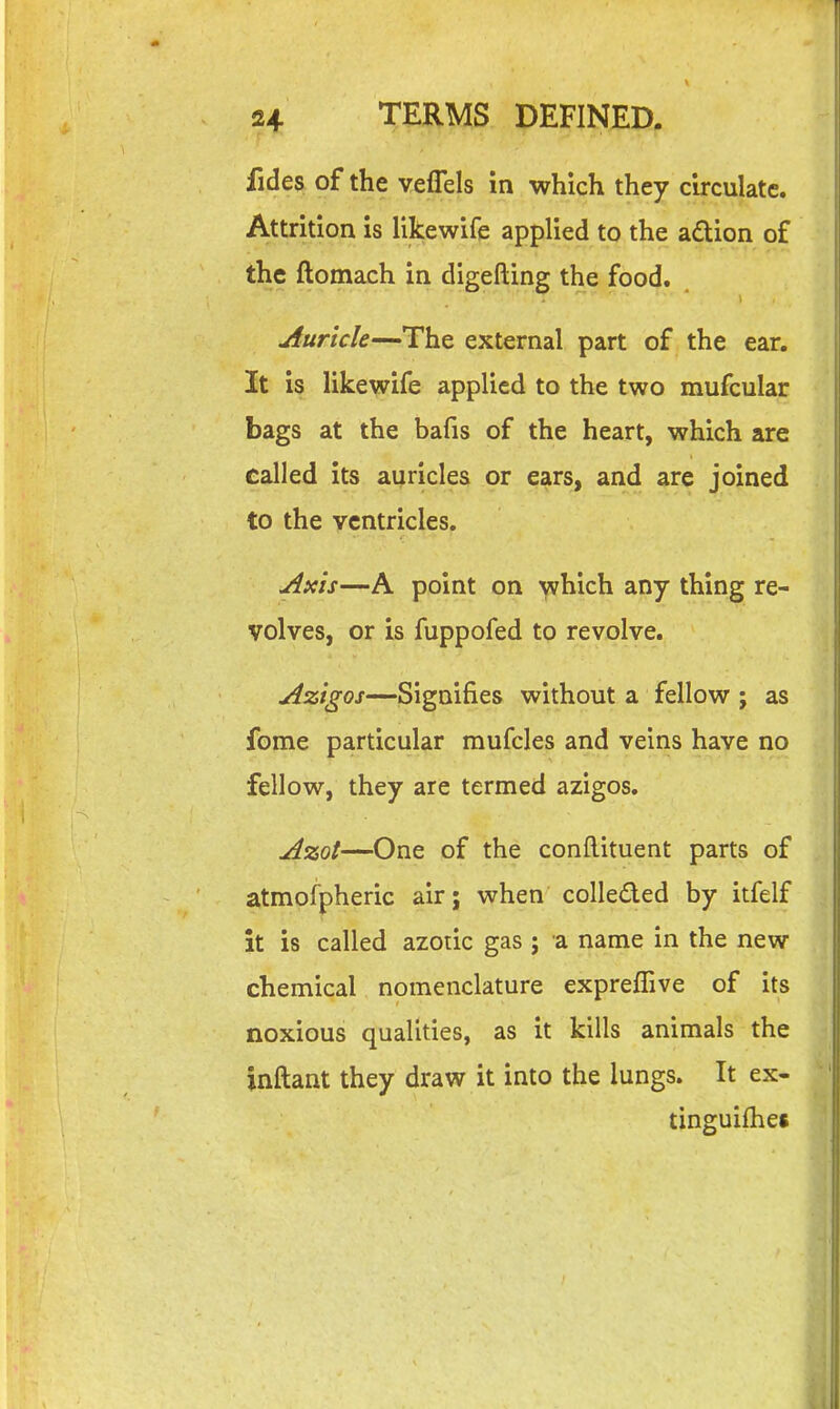 fides of the veflels in which they circulate. Attrition is likewife applied to the adtion of the ftomach in digefting the food. Auricle—The external part of the ear. It is likewife applied to the two mufcular bags at the bafis of the heart, which are called its auricles or ears, and are joined to the ventricles. Axis—A point on which any thing re- volves, or is fuppofed to revolve. Azigos—Signifies without a fellow ; as fome particular mufcles and veins have no fellow, they are termed azigos. Azot—One of the conftituent parts of atmofpheric air; when colleded by itfelf it is called azotic gas ; a name in the new chemical nomenclature expreflive of its noxious qualities, as it kills animals the inftant they draw it into the lungs. It ex- tinguifhes