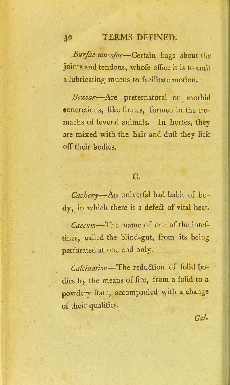 Burfae mucofac—Certain bags about the joints and tendons, whofe office it is to emit a lubricating mucus to facilitate motion. Bezoar—Are preternatural or morbid concretions, like ftones, formed in the fto- machs of feveral animals. In horfes, they are mixed with the hair and duft they lick off their bodies. C. Cachexy—hxi univerfal bad habit of bo- dy, in which there is a defeat of vital heat. Caecum—The name of one of the intef- tines, called the blind-gut, from its being perforated at one end only. Calcination—The reduction of folid bo- dies by the means of fire, from a folid to a powdery ftate, accompanied with a change of their qualities. Cal-