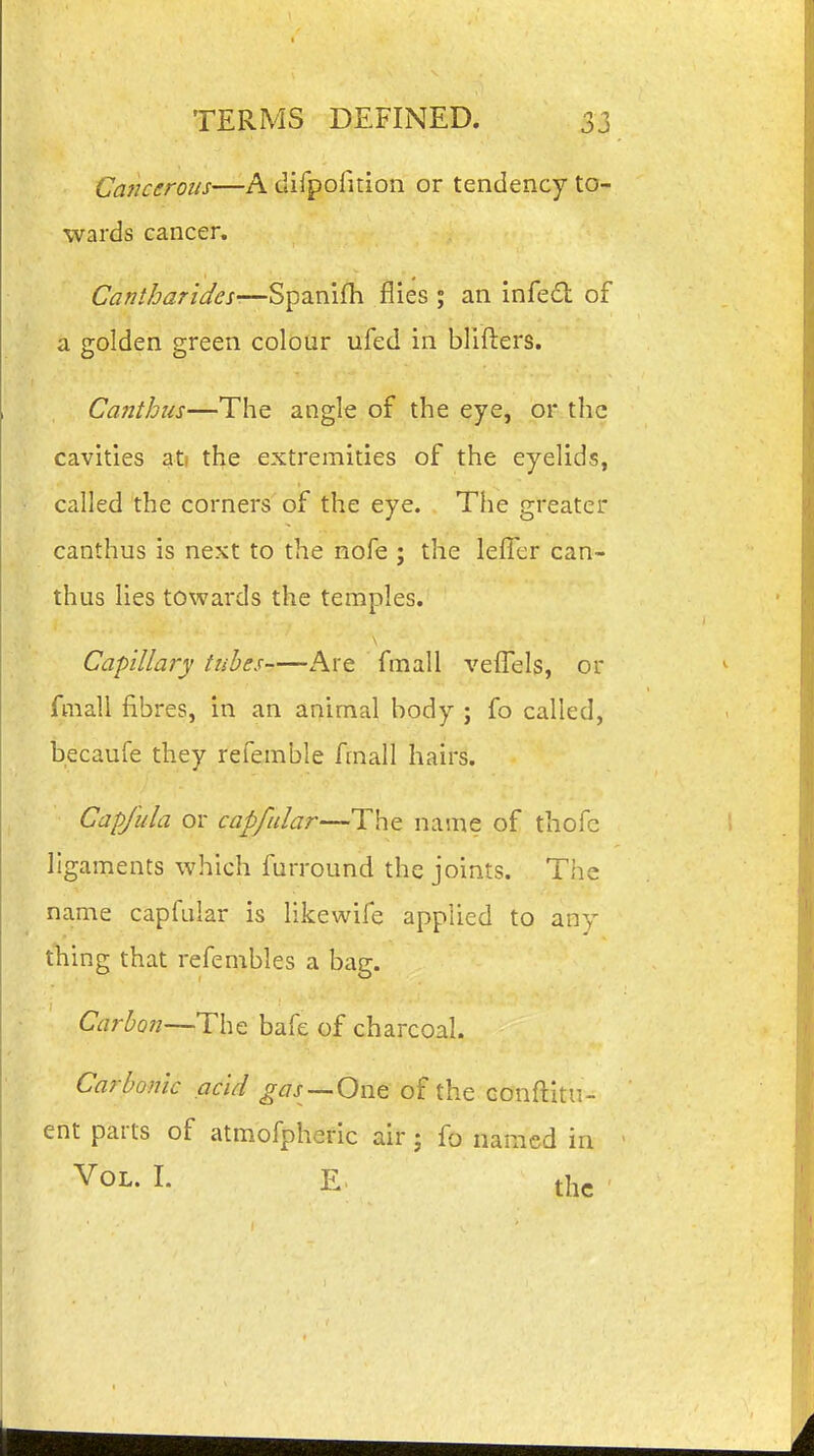 Cancerous—A clifpofition or tendency to- wards cancer, Cantharides-—Spanifh flies ; an infe£t of a golden green colour ufed in blifters. Canthus—The angle of the eye, or the cavities ati the extremities of the eyelids, called the corners of the eye. The greater canthus is next to the nofe ; the lefler can- thus lies towards the temples. Capillary tubes Are fmall veffels, or fmall fibres, in an animal body ; fo called, becaufe they referable fmall hairs. Capjula or capfular—The name of thoic ligaments which furround the joints. The name capfular is likewife applied to any thing that refembles a bag. Carbon—The bafe of charcoal. Carbonic acid gas—Owt of the conftitii- ent parts of atmofpheric air; fo named in ' Vol. I. E. the