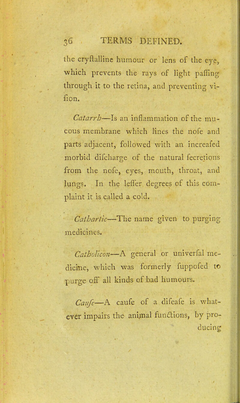 the cryftallinc humour or lens of the eye, which prevents the rays of light pafTing through it to the retina, and preventing vi- fion. Catarrh—Is an inflammation of the mu- cous membrane which lines the nofe and parts adjacent, followed with an increafed morbid difcharge of the natural fecretipns from the nofe, eyes, mouth, throat, and lungs. In the leffer degrees of this com- plaint it is called a cold. Cathartic—The name given to purging medicines. Caiholicon—A general or univerfal me- dicitie, which was formerly fuppofed to purge off all kinds of bad humours. Cauft—A caufe of a difeafe is what- ever impairs the animal functions, by pro- ducing
