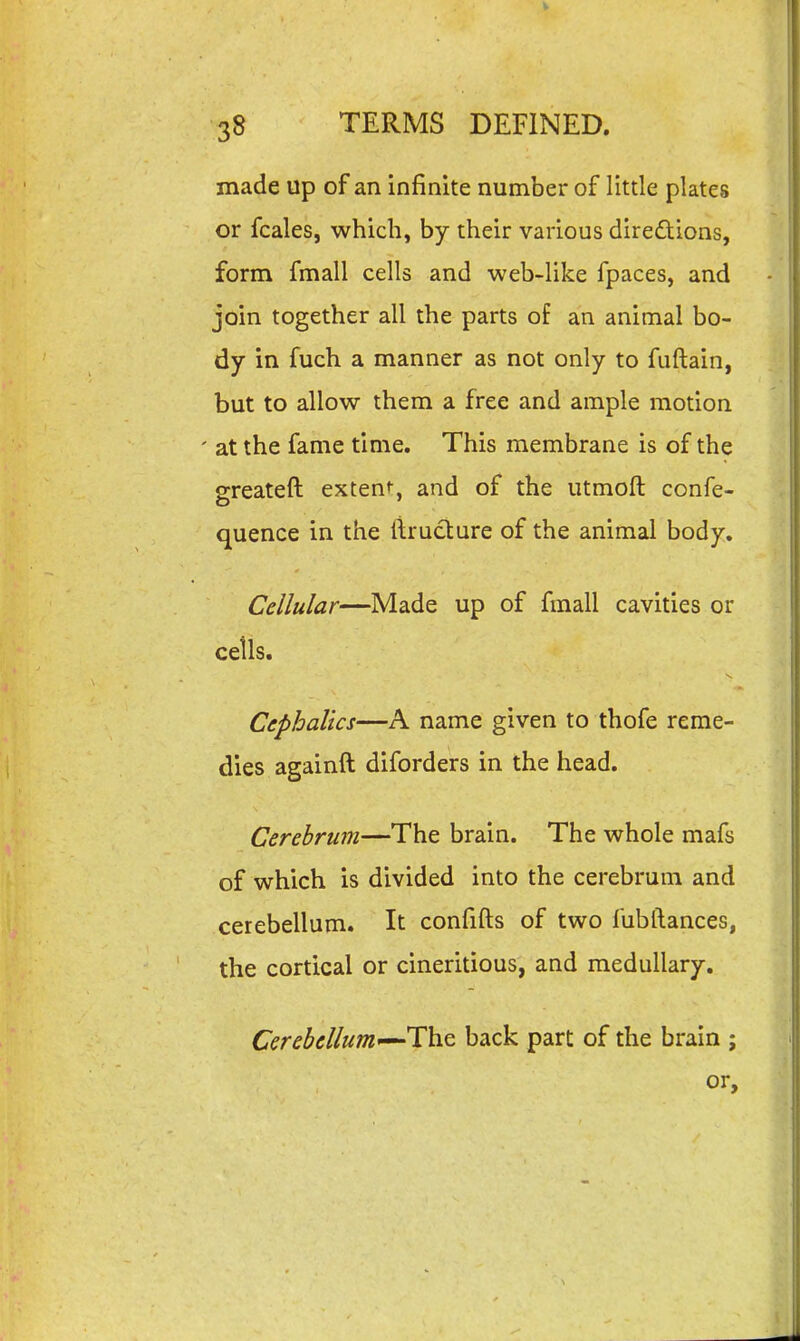 made up of an infinite number of little plates or fcales, which, by their various direftions, form fmall cells and web-like fpaces, and join together all the parts of an animal bo- dy in fuch a manner as not only to fuftain, but to allow them a free and ample motion ' at the fame time. This membrane is of the greateft extent-, and of the utmoft confe- quence in the ftructure of the animal body. Cellular—Made up of fmall cavities or ceils. Ccphallcs—A name given to thofe reme- dies againft diforders in the head. Cerebrum—The brain. The whole mafs of which is divided into the cerebrum and cerebellum. It confifts of two fubftances, the cortical or cineritious, and medullary. Cerebellum'^-Th.Q back part of the brain ; or.