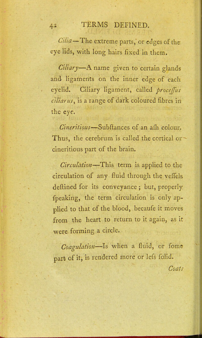 Cilia-^The extreme parts,' or edges of the eye lids, with long hairs fixed in them. Ciliary—A name given to certain glands and ligaments on the inner edge of each eyelid. Ciliary ligament, called procejfus ciliarus^ is a range of dark coloured fibres irt the eye. Cineritious—Subftances of an afh colour. Thus, the cerebrum is called the cortical or^ cineritious part of the brain. CirculatioJi-^Th.is term is applied to the circulation of any fluid through the vefiels deftined fiDr its conveyance; but, properly fpeaking, the term circulation is only ap- plied to that of the blood, becaufe it moves from the heart to return to it again, as it were forming a circle. Coagulation—Is when a fluid, or fome parfe of iti is rendered more or lefs folid. Coats