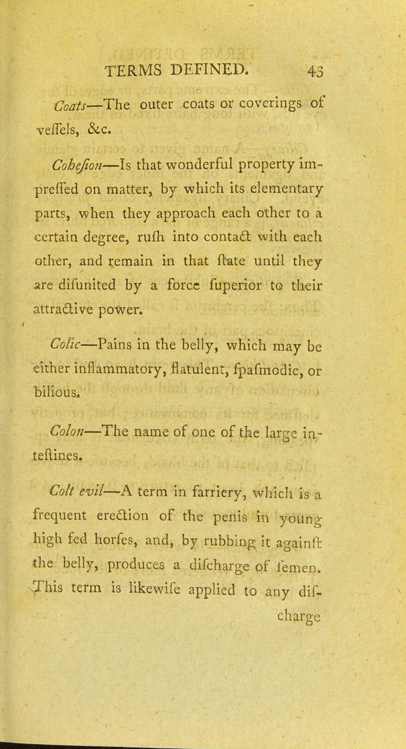 fjoais—The outer coats or coverings of veflels, &iQ. Cohefion—Is that wonderful property im- prefTed on matter, by which its elementary parts, when they approach each other to a certain degree, rufli into contact with each other, and remain in that ftate until they are difunited by a force fuperior to their attradlive power. CoZ/r—Pains in the belly, which may be either inflammatory, flatulent, Ipafmodic, or bilious. Colon—The name of one of the large in- tefl:ines. Colt evil—A term in farriery, which is a frequent ere(£lion of the penis in young high fed horfes, and, by rubbing it again ft the belly, produces a difcharge of femen. •s'jrhis term is likewife applied to any dif- charge