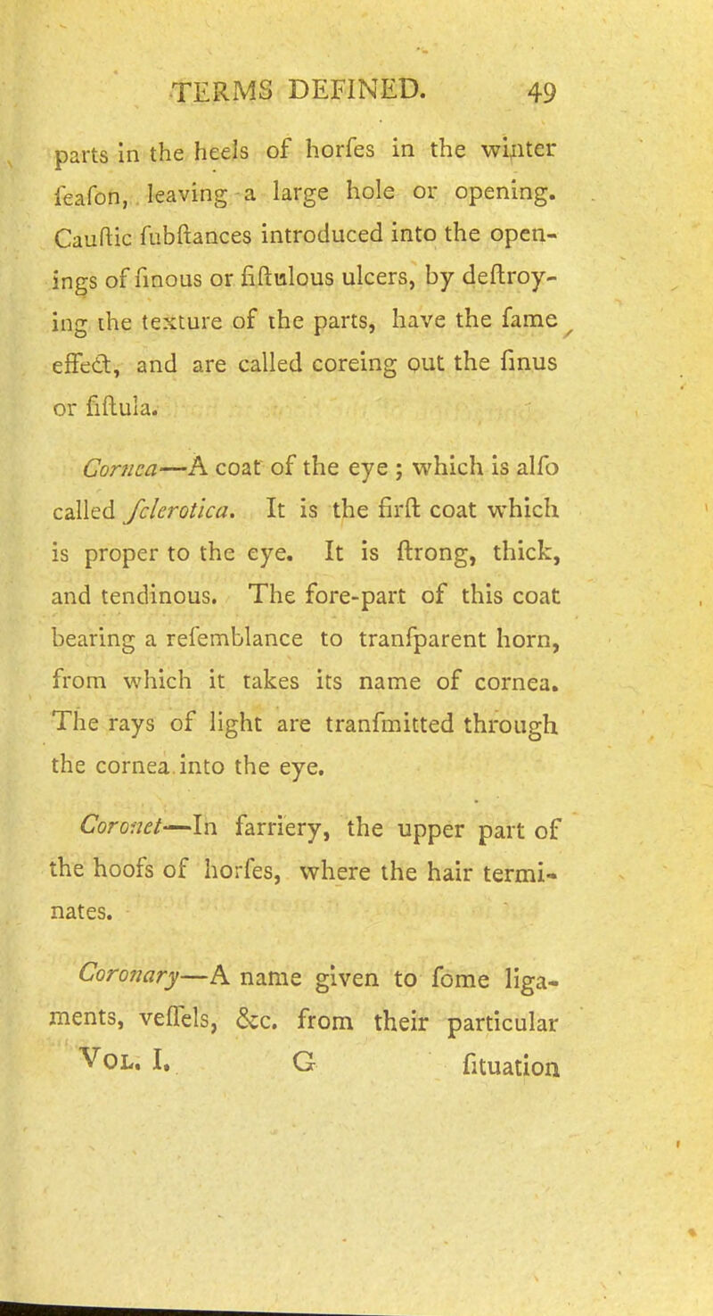 parts In the heels of horfes in the winter feafon, . leaving-a large hole or opening. Cauftic fubftances introduced into the open- ings of finous or fiftulous ulcers, by deftroy- ing ihe texture of the parts, have the fame effed, and are called coreing out the fmus or fiftula. Cornea—A coat of the eye ; which is alfo called fclerotica. It is the firft coat which is proper to the eye. It is ftrong, thick, and tendinous. The fore-part of this coat bearing a refemblance to tranfparent horn, from which it takes its name of cornea. The rays of light are tranfmitted through the cornea, into the eye. Coronet—In farriery, the upper part of the hoofs of horfes, where the hair termi- nates. Coronary—A name given to fome liga- ments, velfels, &c. from their particular Vol. I. G fituation