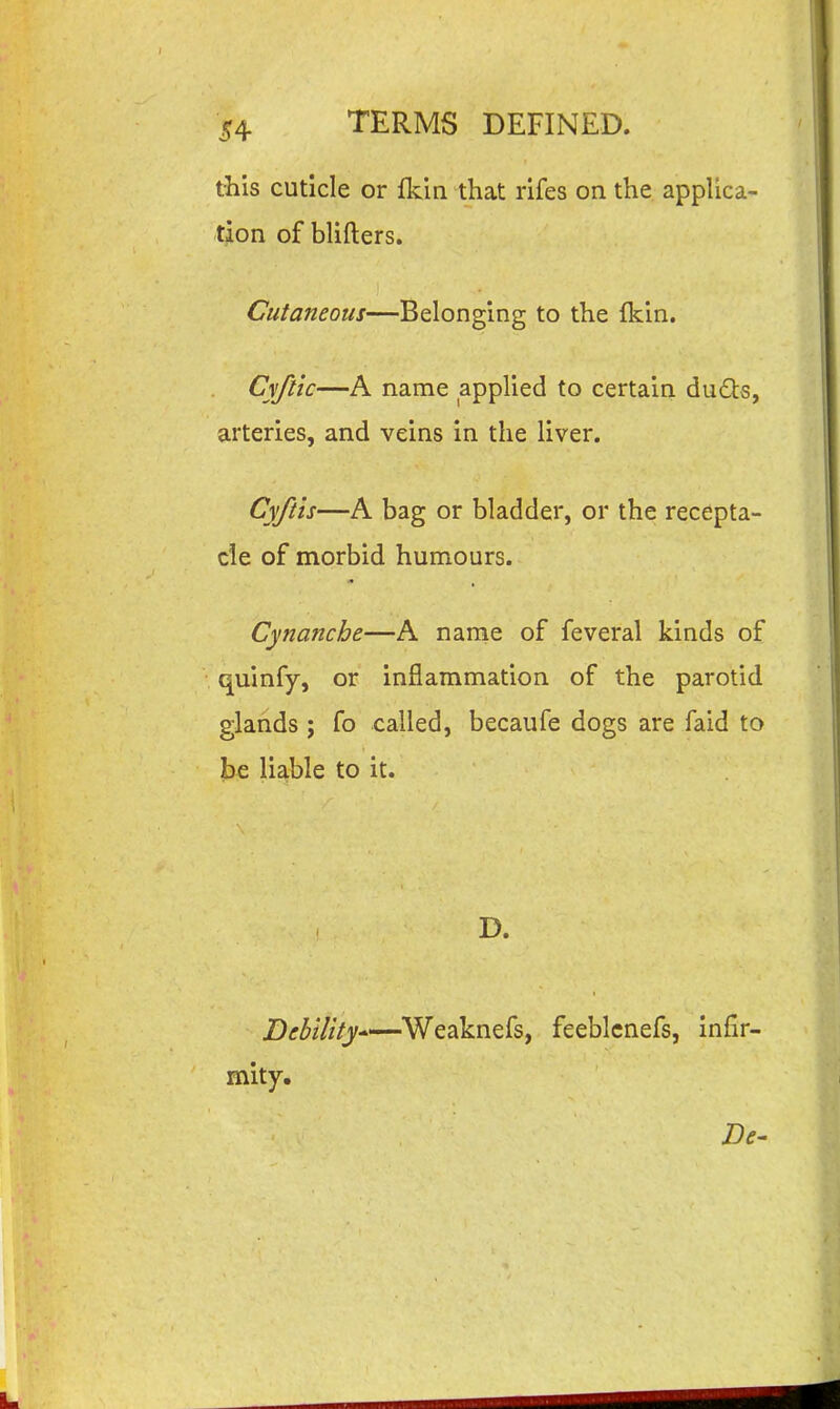 this cuticle or fidn that rifes on the appUca- tion of blifters. Cutaneous—Belonging to the fkin. Cyftic—A name applied to certain du6ts, arteries, and veins in the liver. Cyftis—A bag or bladder, or the recepta- cle of morbid humours. Cynanche—A name of feveral kinds of quinfy, or inflammation of the parotid glands ; fo called, becaufe dogs are faid to be lia,ble to it. D. Debility Weaknefs, feeblcnefs, infir- mity.