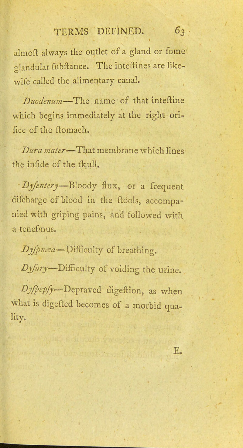 almofl: always the outlet of a gland or fome glandular fubftance. The inteftines are like- wife called the alimentary canal. Duodenum—The name' of that inteftine which begins immediately at the right- ori- fice of the ftomach. Dura mater—TIjat membrane which lines the infide of the fkull. Bvfentery-—Bloody flux, or a frequent difcharge of blood in the ftdols, accompa- nied with griping pains, and followed with a tenefmus. Byfpn^^a—Pifficulty of breathing. Byfury—Difficulty of voiding the urine. •^J^^^'—I^epraved digeftion, as when what is digcfted becomes of a morbid qua- lity. E.