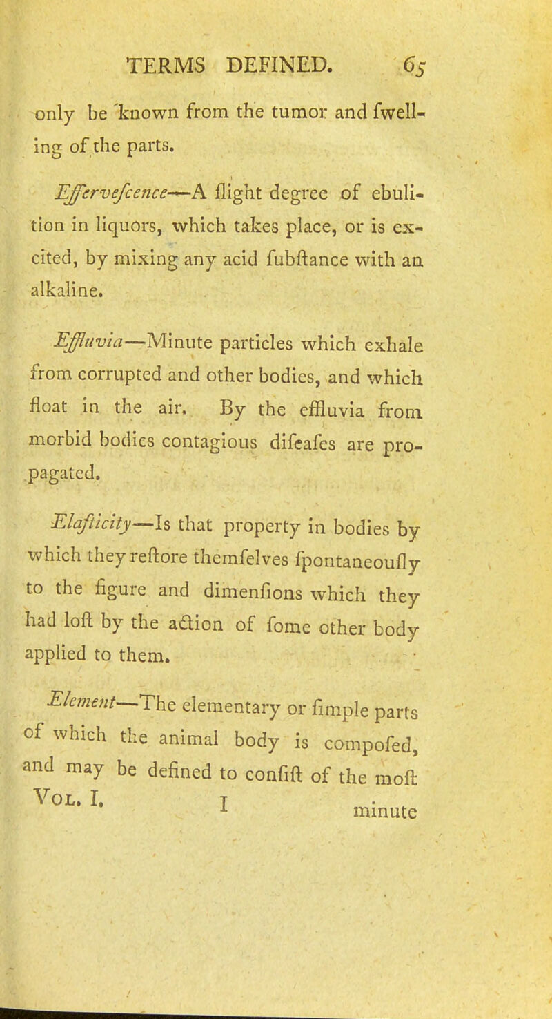 only be 'known from the tumor and fwell- ing of the parts. Effervefcence—A flight degree of ebuli- tion in liquors, which takes place, or is ex- cited, by mixing any acid fubftance with an alkaline. Effluvia—^Minute particles which exhale from corrupted and other bodies, and which float in the air. By the effluvia from morbid bodies contagious difcafes are pro- pagated. Elaftlcity—ls that property in bodies by which theyreftore themfelves fpontaneoufly to the figure and dimenfions which they had loft by the adion of fome other body applied to them. Element-^Tht elementary or fimple parts of which the animal body is compofed, and may be defined to confift of the moft' Vol. I. T . ^ ^ minute