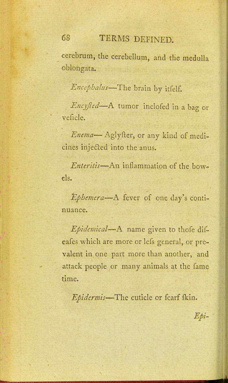 cerebrum, the cerebellum, and the medulla oblongata. Enccphalus—The brain by itfelf. Encyjicd—A tumor inclofed in a bag or veficle. Enema— Aglyfter, or any kind of medi- cines injeded into the anus. Enteritis—An inflammation of the bow- els. ilphemera-^h. fever of one day's conti- nuance. Epidemical—A name given to thofe dif- eafes which are more or lefs general, or pre- valent in one part more than another, and attack people or many animals at the fame time. Epidermis—The cuticle or fcarf fkin. Epi-