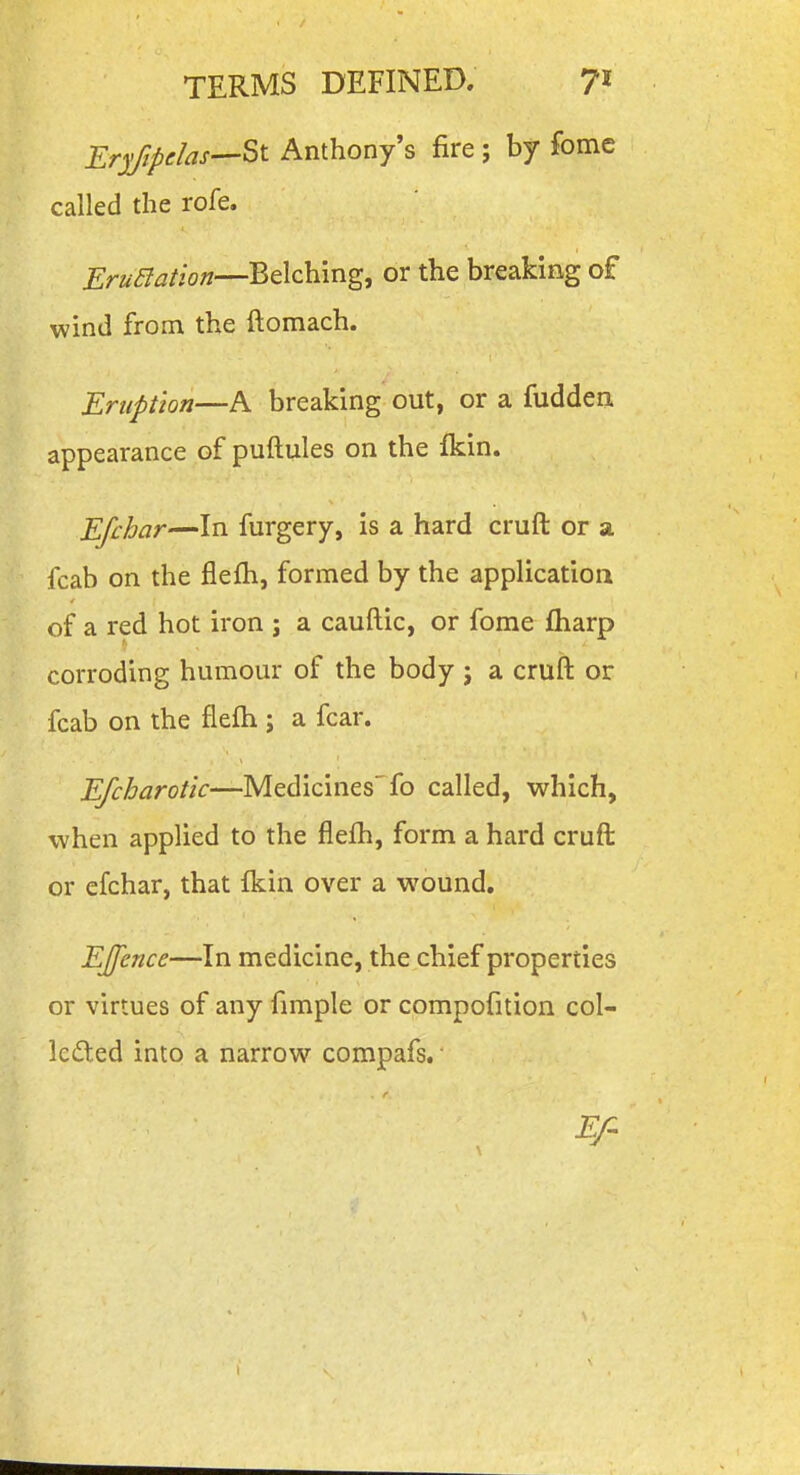 Er^fipdas—^t Anthony's fire ; by fome called the rofe. J?r^^^^//o»—Belching, or the breaking of wind from the ftomach. EriipUon—A breaking out, or a fudden. appearance of puftules on the fkin. Efchar—In furgery, is a hard cruft or a fcab on the flefh, formed by the application of a red hot iron ; a cauftic, or fome fliarp corroding humour of the body ; a cruft or fcab on the flefh ; a fear. Efcharotic—Medicines'fo called, which, when applied to the flefh, form a hard cruft or efchar, that Ikin over a wound. EJfence—In medicine, the chief properties or virtues of any fimple or compofition col- Icded into a narrow compafs. ■