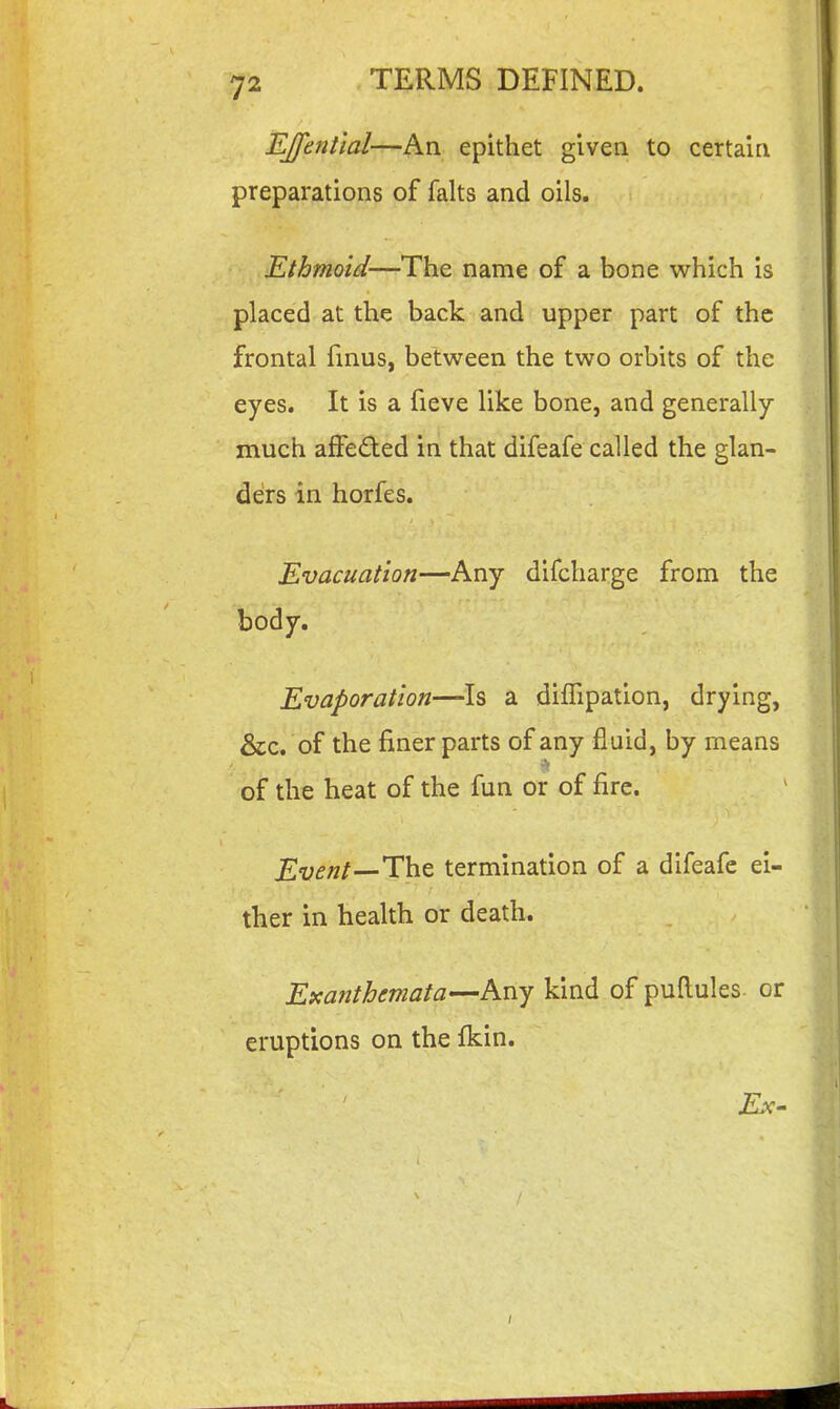 EJfential—An epithet given to certain preparations of falts and oils. Ethmoid—The name of a bone which is placed at the back and upper part of the frontal finus, between the two orbits of the eyes. It is a fieve like bone, and generally- much affeded in that difeafe called the glan- ders in horfes. Evacuation—Any difcharge from the body. Evaporation—Is a diffipation, drying, &c. of the finer parts of any fluid, by means of the heat of the fun or of fire. Event—'Vh.t termination of a difeafe ei- ther in health or death. Exanthemata—Any kind of puftules or eruptions on the fkin.