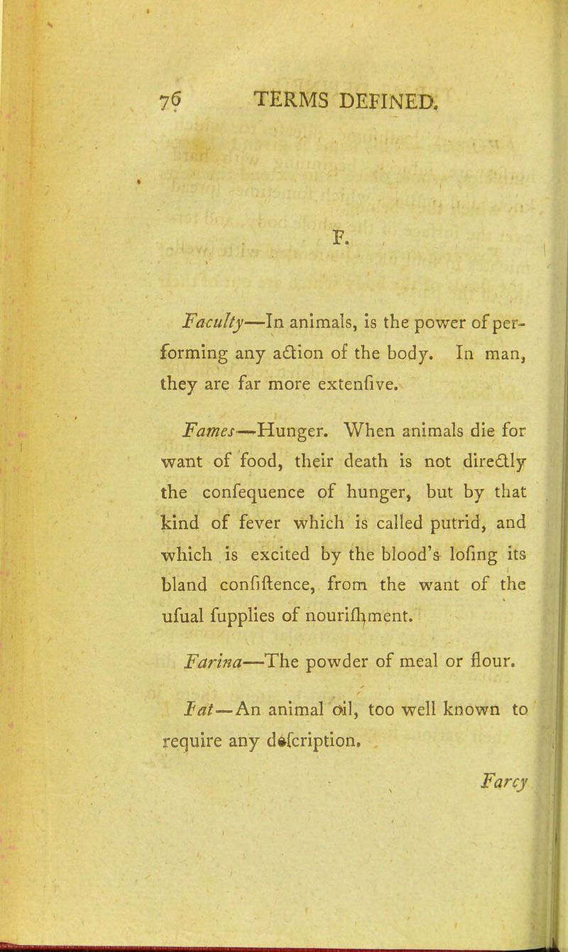 F. Faculty—In animals, is the power of per- forming any a£tion of the body. In man, they are far more extenfive. i^aw^j--—Hunger. When animals die for want of food, their death is not diredlly the confequence of hunger, but by that kind of fever which is called putrid, and which is excited by the blood's lofmg its bland confiftence, from the want of the ufual fupplies of nourill>ment. Farina—The powder of meal or flour. tat—An animal oil, too well known to require any dftfcription. Farcy