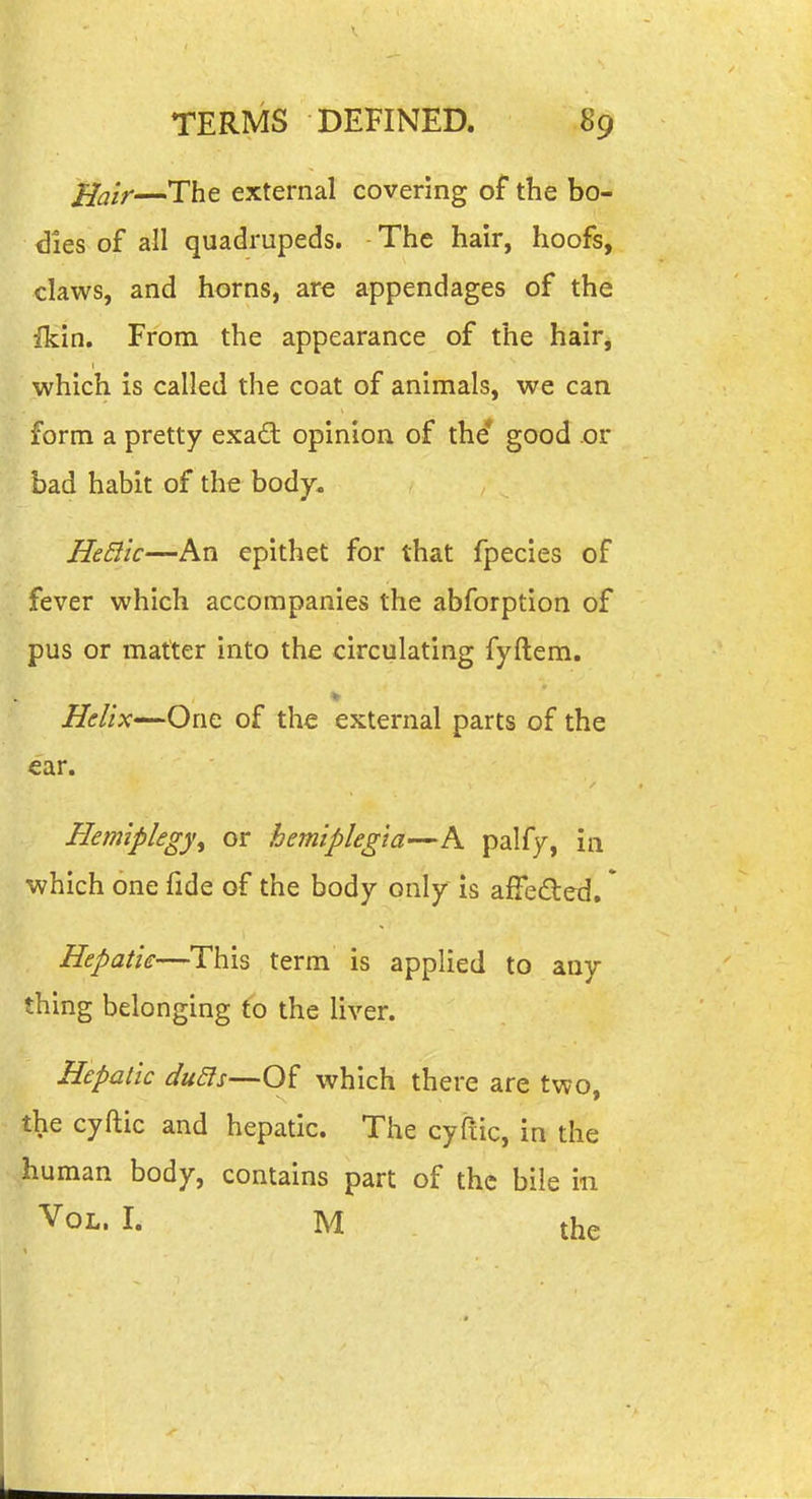 ^air—The external covering of the bo- dies of all quadrupeds. The hair, hoofs, claws, and horns, are appendages of the fkin. From the appearance of the hair, which is called the coat of animals, we can form a pretty exaft opinion of the* good or bad habit of the body. HeSiic—An epithet for that fpecies of fever which accompanies the abforption of pus or matter into the circulating fyftem. Helix—One of the external parts of the ear. Hemiplegy^ or hemiplegia—A paify, in which one fide of the body only is affeded, * Hepatic—This term is applied to any thing belonging to the liver. Hepatic du5ls—Of which there are two, the cyftic and hepatic. The cyliic, in the human body, contains part of the bile in Vol. I. M the