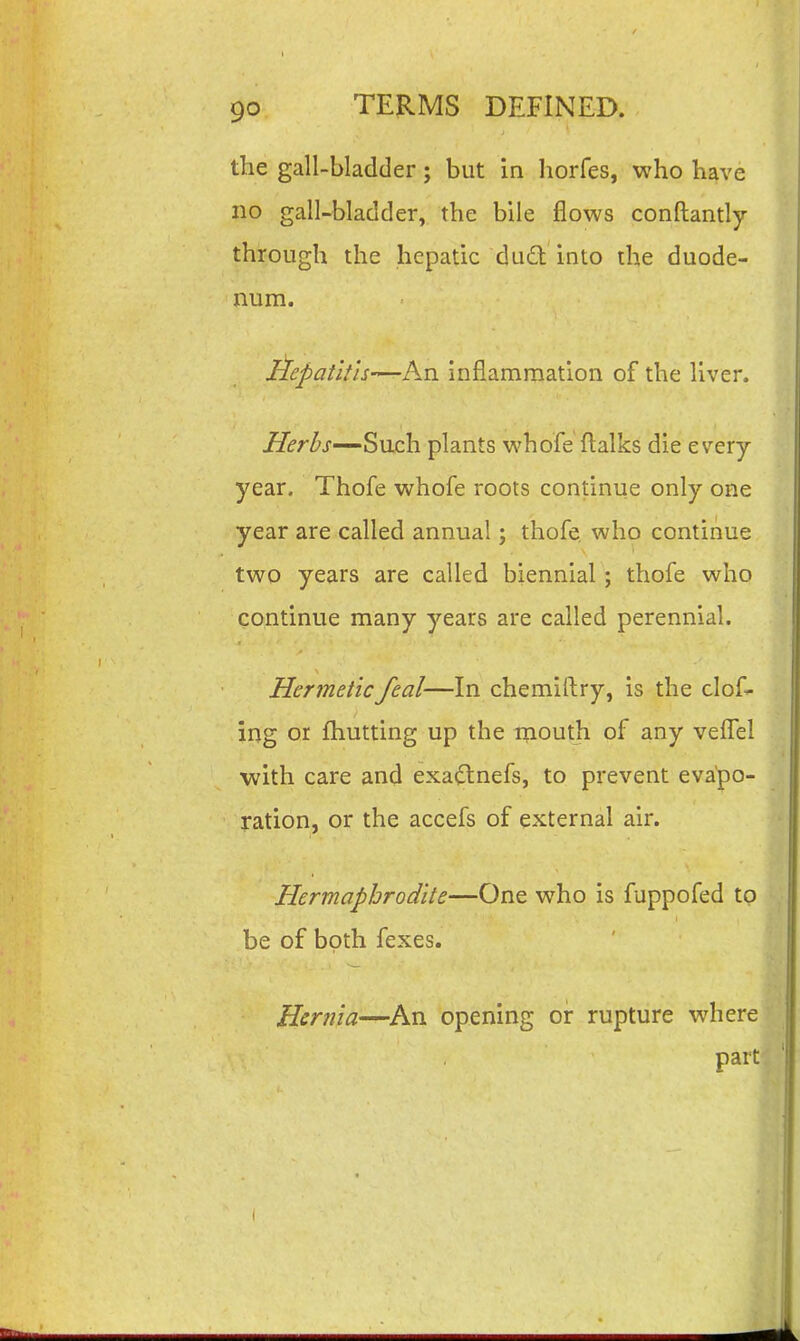 the gall-bladder; but in horfes, who have no gall-bladder, the bile flows conftantly through the hepatic du£l into the duode- num. Aepatith—An inflammation of the liver. jy^r^j-—Such plants whofe ftalks die e very- year. Thofe whofe roots continue only one year are called annual; thofe, who continue two years are called biennial ; thofe who continue many years are called perennial. Hermeticfeal—In chemiftry, is the clof^ ing or fhutting up the mouth of any vefl^el with care and exa^tnefs, to prevent evapo- ration, or the accefs of external air. Hermaphrodite—One who is fuppofed to be of both fexes. Hernia—^An opening or rupture where part.