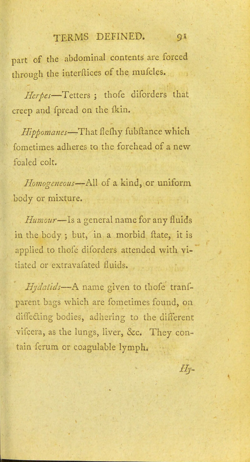 part of the abdominal contents are forced through the interftices of the mufcles. Herpes—Tetters ; thofe diforders that creep and fpread on the fkin. Hippomanes—That flefliy fubftance which fometimes adheres to the forehead of a new foaled colt. Homogeneous—All of a kind, or uniform body or mixture. Humour—Is a general name for any fluids in the body ; but, in a morbid ftate, it is applied to thofe diforders attended with vi- tiated or extravafated fluids. Hydatids—A name given to thofe tranf- parent bags which are fometimes found, on diifeding bodies, adhering to the different vlfcera, as the lungs, liver, &c. They con- tain ferum or coagulable lymph* Hy^