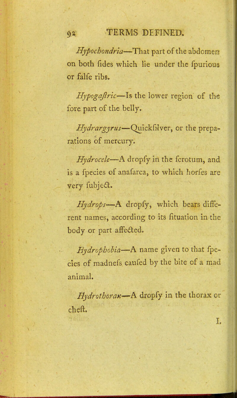 Hypochondria—That part of the abdomen; on both fides which lie under the fpurious or falfe ribs, Hypogajlrtc—Is the lower region of the fore part of the belly. Hydrargyrus—Quickfi-Iver, or the prepa- rations of mercury. Hydrocele—A dropfy in the fcrotum, and is a fpecies of anafarca, to which horfes are very fubjedt. Hydrops—A dropfy, which bears diffe- rent names, according to its fituation in the body or part affed:ed. Hydrophobia—A name given to that fpe- cies of raadnefs caufed by the bite of a mad animal. Hydrothoi-ay,—A dropfy in the thorax or cheft. 1.