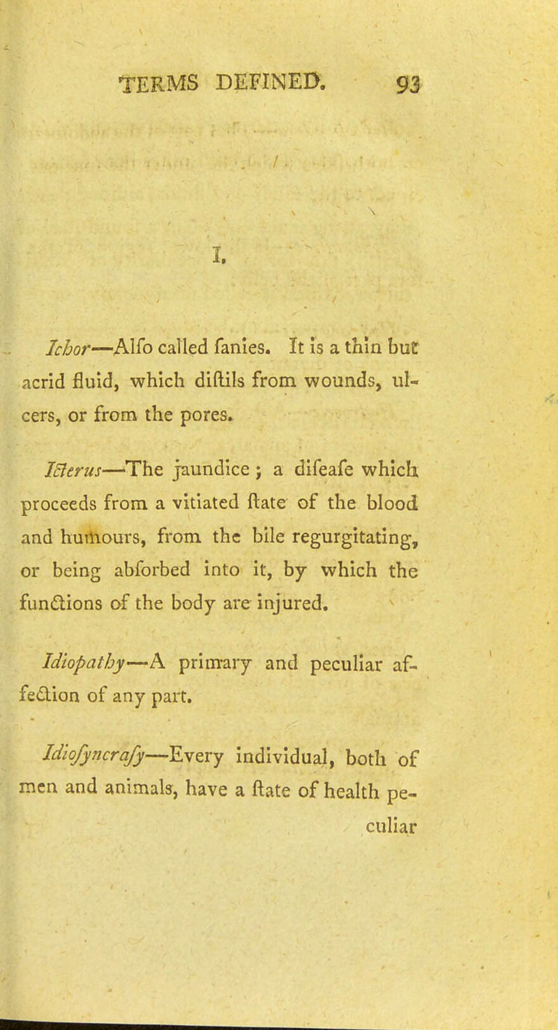I. Ichor—Alio called fanies. It is a thin but acrid fluid, which diftils from wounds, ul- cers, or from the pores. iSlerus—'The jaundice j a difeafe which proceeds from a vitiated ftate of the blood and hurtiours, from the bile regurgitating, or being abforbed into it, by which the fundions of the body are injured, Idiopathy—A primary and peculiar af- fedion of any part. Idiofyncrafy—Every individual, both of men and animals, have a ftate of health pe- culiar