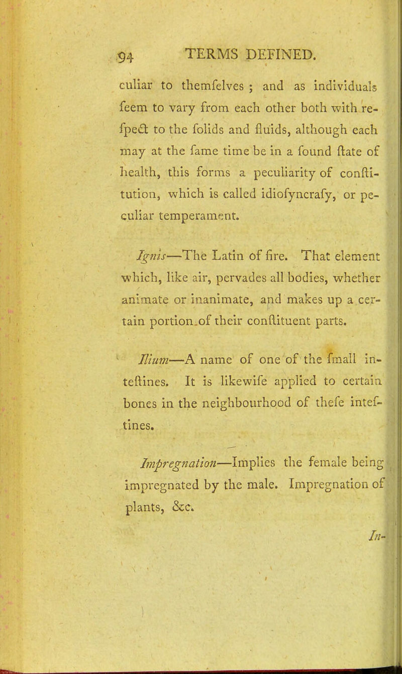 culiar to themfelves ; and as individuals feem to vary from each other both with re- fpe£t to the foUds and fluids, although each may at the fame time be in a found ftate of liealth, this forms a peculiarity of confti- tution, which is called idiofyncrafy, or pe- culiar temperamf^nt. Ignis—The Latin of fire. That element which, like air, pervades all bodies, whether animate or inanimate, apd makes up a cer- tain portioriiof their conftituent parts. Ilium—A name of one of the fmall in- teftines. It is likewife applied to certain bones in the neighbourhood of thefe intef- tines. Impregnation—Implies the female being ^ impregnated by the male. Impregnation of plants, &c. ///-