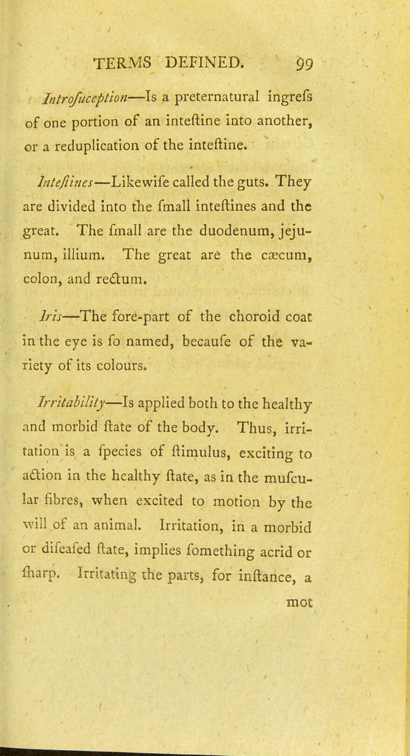 Introfuception—Is a preternatural ingrefs of one portion of an inteftine into another, or a reduplication of the inteftine. Intefiines—Likewife called the guts. They are divided into tlie fmall inteftines and the great. The fmall are the duodenum, jeju- num, illium. The great ar6 the csecum, colon, and redum. Irh—The fore-part of the choroid coat in the eye is fo named, becaufe of the va- riety of its colours. Irritability—Is applied both to the healthy and morbid ftate of the body. Thus, irri- tation is a fpecies of ftimulus, exciting to adion in the healthy ftate, as in the mufcu- lar fibres, when excited to motion by the will of an animal. Irritation, in a morbid or difeafed ftate, implies fomething acrid or lharp. Irritating the parts, for inftarice, a mot