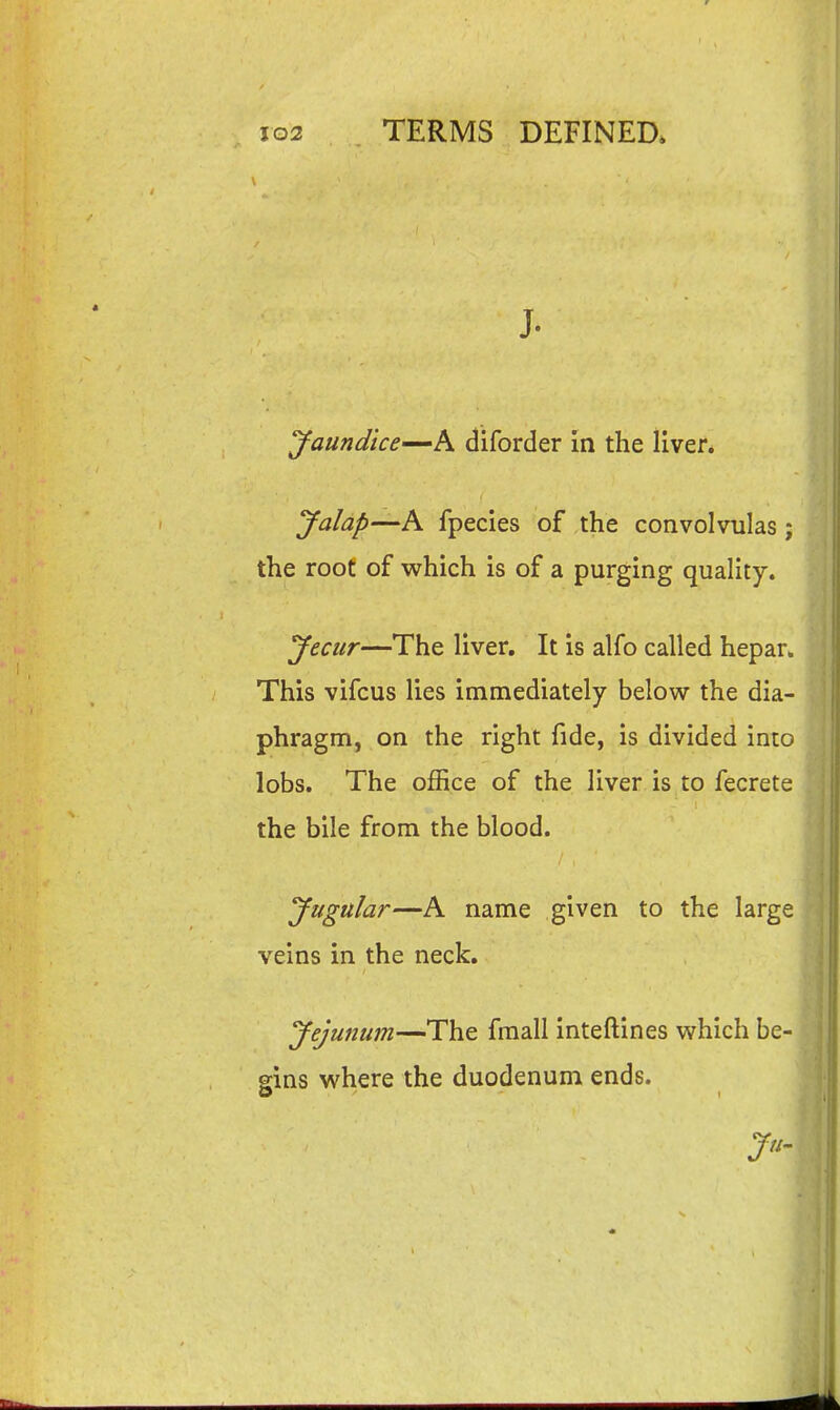 J. Jaundice'^h diforder in the liver. Jalap—A fpecies of the convolvulas; the roof of which is of a purging quality. yecur—The liver. It is alfo called hepan This vifcus lies immediately below the dia- phragm, on the right fide, is divided into lobs. The office of the liver is to fecrete the bile from the blood. Jugular—A name given to the large 's veins in the neck. Jejunum—The fmall inteftines which be- * gins where the duodenuni ends. A Ju.\