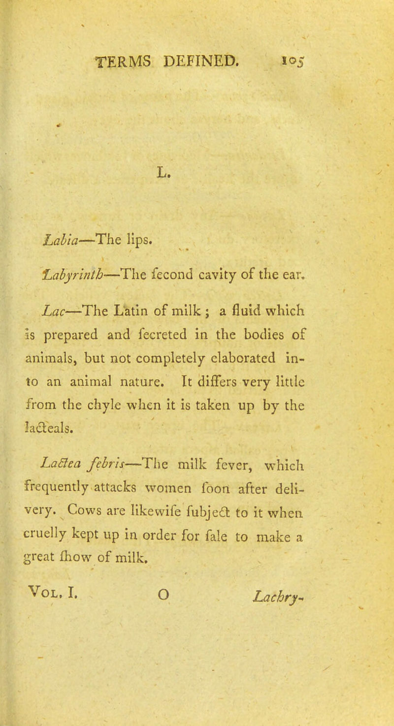 L. Labia—The lips. Labyrinth—The fecond cavity of the ear. Lac—The Latin of milk ; a fluid which is prepared and fecreted in the bodies of animals, but not completely elaborated in- to an animal nature. It differs very little from the chyle when it is taken up by the ladleals. LaElea febris—The milk fever, which frequently attacks women foon after deli- very. Cows are like wife fubje6l to it when cruelly kept up in order for fale to make a great fhow of milk, ^OL. I. O Lachry^