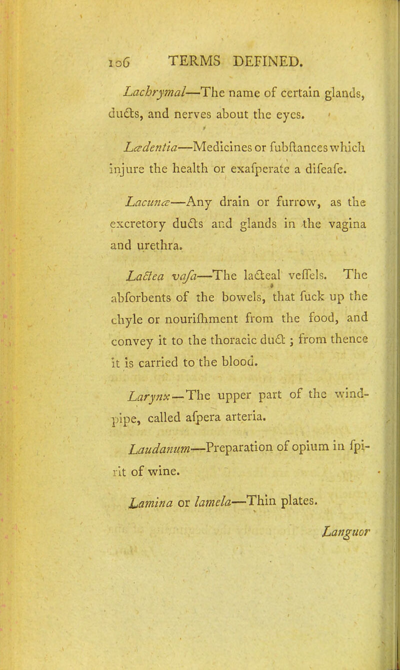 Lachrymal—The name of certain glands, dud:s, and nerves about the eyes. r Lcudentia—Medicines or fubftances which injure the heakh or exafperate a difeafe. Lacu7icE—Any drain or furrow, as the excretory dudls and glands in the vagina and urethra. La£lea vafa—The ladeal veflTels. The abforbents of the bowels, that fuck up the chyle or nourifhment from the food, and convey it to the thoracic du£l:; from thence it is carried to the blood. The upper part of the wind- pipe, called afpera arteria. Laudanum—Preparation of opium in fpi- l it of wine. Lamina or latnela—Thin plates. Languor