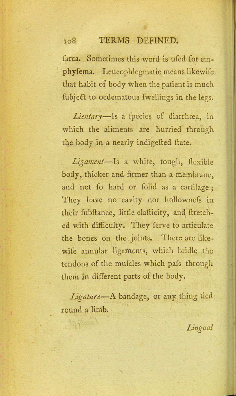 farca. Sometimes this word is ufed for em- phyfema. Leucophlegmatic means likewife that habit of body when the patient is much fubjeft to oedematous fwellings in the legs. Lieiitary—Is a fpccies of diarrhoea, in which the aliments are hurried through the body in a nearly indigefted ftate. Ligament—Is a white, tough, flexible body, thicker and firmer than a membrane, and not fo hard or folid as a cartilage ; They have no cavity nor hollownefs in their fubftance, little elafticity, and, ftretch- ed with difficulty. They ferve to articulate the bones on the joints. There are fike- wife annular ligaments, which bridle the tendons of the mulcles which pafs through them in different parts of the body. Ligature—A bandage, or any thing tied round a limb. . Lingual