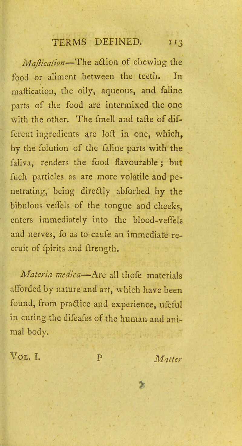 Majlicalion—The adion of chewing the food or aliment between the teeth. la maftication, the oily, aqueous, and faline parts of the food are intermixed the one with the other. The fmell and tafte of dif- ferent ingredients are loft in one, which, by the folution of the faline parts with the faliva, renders the food flavourable; but fuch particles as are more volatile and pe- netrating, being diredly abforbed by the bibulous veiTels of the tongue and cheeks, enters immediately into the blood-veffels and nerves, fo as to caufe an immediate re- cruit of fpirits and ftrength. Materia medica—Are all thofe materials afforded by nature and art, which have been found, from pradice and experience, ufeful in curing the difeafes of the human and ani- mal body. Vol. I. P Matter